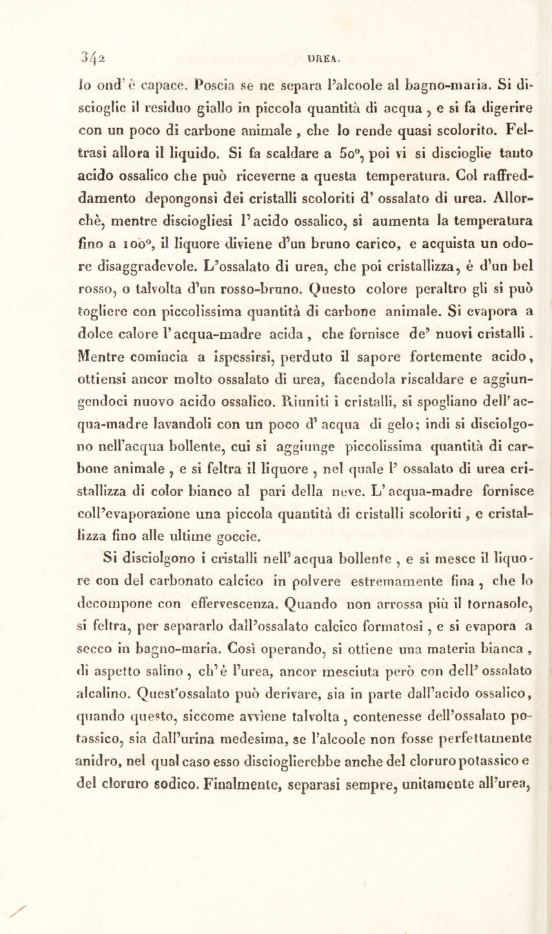 34 2 UREA. io on(i*è capace. Poscia se ne separa Paìcoole al bagno-maria. Si di- scioglie il residuo giallo in piccola quantità di acqua 5 e si fa digerire con un poco di carbone animale , che lo rende quasi scolorito. Fel- trasi allora il liquido. Si fa scaldare a 5o®, poi vi si discioglie tanto acido ossalico che può riceverne a questa temperatura. Gol raffred- damento depongonsi dei cristalli scoloriti d’ ossalato di urea. Allor- ché, mentre disciogliesi l’acido ossalico, si aumenta la temperatura fino a lo'o®, il liquore diviene d’un bruno carico, e acquista un odo- re disaggradevole. L’ossalato di urea, che poi cristallizza, è d’un bel rosso, o talvolta d’un rosso-bruno. Questo colore peraltro gli si può togliere con piccolissima quantità di carbone animale. Si evapora a dolce calore Pacqua-madre acida, che fornisce de’nuovi cristalli. Mentre comincia a ispessirsi, perduto il sapore fortemente acido, ottiensi ancor molto ossalato di urea, facendola riscaldare e aggiun- gendoci nuovo acido ossalico. Riuniti i cristalli, si spogliano delP ac- qua-madre lavandoli con un poco d’ acqua di gelo; indi si disciolgo- no nell’acqua bollente, cui si aggiunge piccolissima quantità di car- bone animale , e si feltra il liquore , nel quale P ossalato di urea cri- stallizza di color bianco al pari della neve. L’acqua-madre fornisce coll’evaporazione una piccola quantità di cristalli scoloriti, e cristal- lizza fino alle ultime goccie. Si disciolgono i cristalli nell’acqua bollente , e si mesce il liquo- re con del carbonato calcico in polvere estremamente fina , die lo decompone con effervescenza. Quando non arrossa più il tornasole, si feltra, per separarlo dall’ossalato calcico formatosi, e si evapora a secco in bagno-maria. Così operando, si ottiene una materia bianca , di aspetto salino, eh’è Purea, ancor mesciuta però con dell’ossalato alcalino. QuesPossaìato può derivare, sia in parte dall’acido ossalico, quando questo, siccome avviene talvolta, contenesse delPossalato po- tassico, sia dall’urina medesima, se Palcoole non fosse perfettamente anidro, nel qual caso esso discioglierebbe anche del cloruro potassico e del cloruro sodico. Finalmente, separasi sempre, unitamente all’urea, X