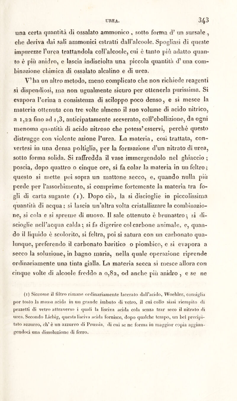 una certa quantità di ossalato ammonico , sotto forma d’ un sursaìe , che deriva dai sali ammollici estratti dall’alcoole. Spogliasi di queste impurezze l’urea trattandola coiralcoole, cui è tanto più adatto quan- to è più anidro, e lascia indisciolta una piccola quantità d’ una com- binazione chimica di ossalato alcalino e di urea. V’ba un altro metodo, meno complicato che non richiede reagenti si dispendiosi, ma non ugualmente sicuro per ottenerla purissima. Si evapora l’orina a consistenza di sciloppo poco denso, e si mesce la materia ottenuta con tre volte almeno il suo volume di acido nitrico, a 1,22 fino ad i,3, anticipatamente sceverato, coll’ebollizione, da ogni menoma quantità di acido nitroso che potess’esservi, perchè questo distrugge con violente azione l’urea. La materia, cosi trattata, con- vertesi in una densa poltiglia, per la formazione d’un nitrato di urea, sotto forma solida. Si raflPredda il vase immergendolo nel ghiaccio ; poscia, dopo quattro o cinque ore, si fa colar la materia in un feltro; questo si mette poi sopra un mattone secco, e, quando nulla più perde per l’assorhimenlo, si comprime fortemente la materia tra fo- gli di carta sugante (i). Dopo ciò, la si discioglie in piccolissima quantità di acqua; si lascia un’altra volta cristallizzare la combinazio- ne, si cola e si spreme di nuovo. Il sale ottenuto è brunastro^ si di- scioglie nell’acqua calda* si fa digerire coi carbone animale, e, quan- do il liquido è scolorito, si feltra, poi si satura con un carbonato qua- lunque, preferendo il carbonato baritico o piombico, e si evapora a secco la soluzione, in bagno maria, nella quale operazione riprende ordinariamente una tinta gialla. La materia secca si mesce allora con cinque volte di alcoole freddo a 0,82, od anche più anidro , e se ne (i) Siccome il filtro rimane ordinariamente lacerato dall’acido, Woehler, consiglia por tosto la massa acida in un grande imbuto di vetro, il cui collo siasi riempito di pezzetti di vetro attraverso i quali la lisciva acida cola senza trar seco il nitrato di urea. Secondo Liebig, questa lisciva acida fornisce, dopo qualche tempo, un bel precipi- tato azzurro, eh’ è un azzurro di Prussia, di cui se ne forma in maggior copia aggiun- gendoci una dissoluzione di ferro.