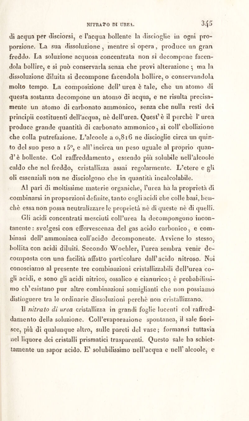 di acqua per disciorsi, e l’acqua bollente la disciogUe in ogni pro- porzione. La sua dissoluzione , mentre si opera, produce un gran freddo. La soluzione acquosa concentrata non si decompone facen- dola bolIirCj e si può conservarla senza che provi alterazione ^ ma la dissoluzione diluita si decompone facendola bollire, o conservandola molto tempo. La composizione dell’ urea è tale, che un atomo di questa sostanza decompone un atomo di acqua, e ne risulta precisa- mente un atomo di carbonato ammonico, senza che nulla resti dei principii costituenti delPacqua, nè dell’urea. Quest’è il perchè 1’ urea produce grande quantità di carbonato ammonico, sì coll’ebollizione che colla putrefazione. L’aìcoole a 0,816 ne discioglie circa un quin- to del suo peso a i5®, e all’incirca un peso uguale al proprio quan- di è bollente. Col raffreddamento, essendo più solubile nell’alcoole caldo che nel freddo, cristallizza assai regolarmente. L’etere e gli oli essenziali non ne disciolgono che in quantità incalcolabile. Al pari di moltissime materie organiche, l’urea ha la proprietà di combinarsi in proporzioni definite, tanto cogli acidi che colle basi, ben- ché essa non possa neutralizzare le proprietà nè di queste nè di quelli. Gli acidi concentrati mesciuti coll’urea la decompongono incon- tanente : svolgesi con effervescenza del gas acido carbonico, e com- binasi dell’ ammoniaca coll’acido decomponente. Avviene lo stesso, bollita con acidi diluiti. Secondo Woehler, l’urea sembra venir de- composta con una facilità affatto particolare dall’acido nitroso. Noi conosciamo al presente tre combinazioni cristallizzabili dell’urea co- gli acidi, e sono gli acidi nitrico, ossalico e cianurico^ è probabilissi- mo ch’esistano pur altre combinazioni somiglianti che non possiamo distinguere tra le ordinarie dissoluzioni perchè non cristallizzano. Il nitrato di urea cristallizza in grandi foglie lucenti col raffred- damento della soluzione. Coll’evaporazione spontanea, il sale fiori- sce, più di qualunque altro, sulle pareti dei vase; formansi tuttavia nel liquore dei cristalli prismatici trasparenti. Questo sale ha schiet- tamente un sapor acido. E' solubilissimo nell’acqua e nell’ alcoole, e