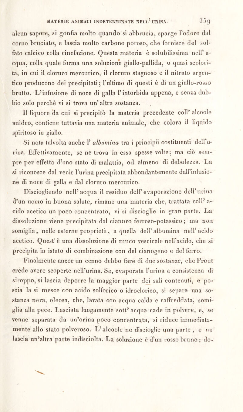 alcun sapore, si gonfia molto quando si abbrucia, sparge Fodore dal corno bruciato, e lascia molto carbone poroso, che fornisce del sol- fato calcico colla cinefazione. Questa materia è solubilissima nell’ a- equa, colla quale forma una soluzione giallo-pallida, o quasi scolori- ta, in cui il cloruro mercurico, il cloruro stagnoso e il nitrato argen- tico producono dei precipitatiFultimo di questi è di un giallo-rosso brutto. L’infusione di noce di galla Fintorbida appena, e senza dub- bio solo perchè vi si trova un’altra sostanza. Il liquore da cui si precipitò la materia precedente coll’ alcoole anidro, contiene tuttavia una materia animale, che colora il liquido spiritoso in giallo. Si nota talvolta anche F albumina tra i principii costituenti delFu- rlna. Effettivamente, se ne trova in essa spesse volte ^ ma ciò sem- pre per effetto d’uno stato di malattia, od almeno di debolezza. La si riconosce dal venir Furina precipitata abbondantemente dall’infusio- ne di noce di galla e dal cloruro mercurico. Disciogìiendo nell’acqua il residuo dell’evaporazione dell’urina d’un uomo in buona salute, rimane una materia die, trattata coll’ a- cido acetico un poco concentrato, vi si discioglie in gran parte. La dissoluzione viene precipitata dal cianuro ferroso-potassico ; ma non somiglia, nelle esterne proprietà, a quella delF albumina nell’acido acetico. Quest’è una dissoluzione di muco vescicale nell’acido, che si precipita in istato di combinazione con del cianogeno e del ferro. Finalmente ancor un cenno debbo fare di due sostanze, che Prout crede avere scoperte nell’urina. Se, evaporata Furina a consistenza di siroppo, si lascia deporre la maggior parte dei sali contenuti, e po- scia la si mesce con acido solforico o idroclorico, si separa una so- stanza nera, oleosa, che, lavata con acqua calda e raffreddata, somi- glia alla pece. Lasciata lungamente sott’ acqua cade in polvere, e, se venne separata da un’orina poco concentrata, si riduce immediata- mente allo stato polveroso. L’alcoole ne discioglie una parte , e ne lascia un’altra parte indisciolta. La soluzione è d’un rosso bruno; do-