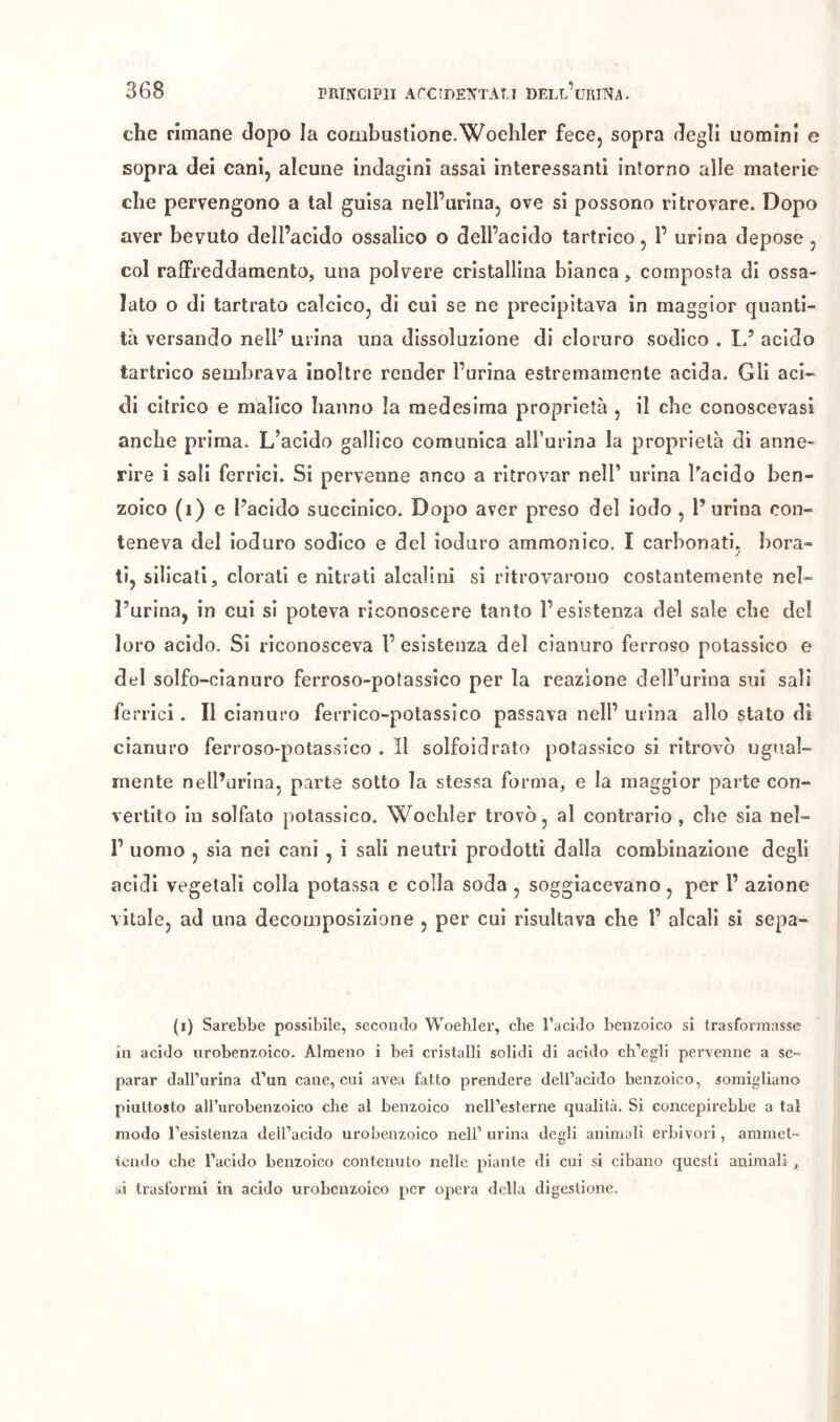 che rimane dopo la combustione.Woehler fece, sopra degli uomini e sopra dei cani, alcune indagini assai interessanti intorno alle materie che pervengono a tal guisa nell’urina, ove si possono ritrovare. Dopo aver bevuto dell’acido ossalico o dell’acido tartrico, 1’ urina depose , col raffreddamento, una polvere cristallina bianca, composta di ossa- lato o di tartrato calcico, di cui se ne precipitava in maggior quanti- tà versando nell’ urina una dissoluzione di cloruro sodico . L’ acido tartrico sembrava inoltre render Purina estremamente acida. Gli aci- di citrico e màlico hanno la medesima proprietà , il che conoscevasl anche prima. L’acido gallico comunica aU’urina la proprietà di anne- rire i sali ferrici. Si pervenne anco a ritrovar nelP urina Pacido ben- zoico (i) e l’acido succinico. Dopo aver preso del lodo , Purina con- teneva del ioduro sodico e del ioduro ammonico. I carbonati, bora- ti, silicati, clorati e nitrati alcalini si ritrovarono costantemente nel- l’urina, in cui si poteva riconoscere tanto l’esistenza del sale cbe de! loro acido. Si riconosceva l’ esistenza del cianuro ferroso potassico e del solfo-cianuro ferroso-potassico per la reazione dell’urina sui sali ferrici. Il cianuro ferrico-potassico passava nell’ urina allo stato di cianuro ferroso-potassico . Il solfoidrato potassico si ritrovò ugual- mente nelPurlna, parte sotto la stessa forma, e la maggior parte con- vertito in solfato potassico. Woehier trovò, al contrario, che sia nel- r uomo , sia nei cani , i sali neutri prodotti dalla combinazione degli acidi vegetali colla potassa e colla soda , soggiacevano, per 1’ azione vitale, ad una decomposizione , per cui risultava che 1’ alcali si sepa- (i) Sarebbe possibile, secondo Woehier, cbe l’acido benzoico si trasformasse in acido urobenzoico. Almeno i bei cristalli solidi di acido ch’egli pervenne a se- parar dall’urina d’un cane, cui avea fatto prendere dell’acido benzoico, somigliano piuttosto all’urobenzoico che al benzoico neH’esterne qualità. Si concepirebbe a tal modo l’esistenza dell’acido urobeazoico nell’ urina degli animali erbivori, aramel- lendo che l’acido benzoico contenuto nelle piante dì cui si cibano questi ammali > si trasformi in acido urobenzoico per opera della digestione.