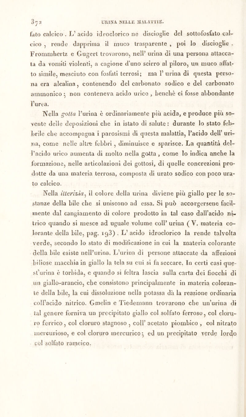 fato calcico . L’ acido idroclorico ne discioglie del soltofosfato caU ciao 5 rende dapprima il muco trasparente , poi lo discioglie . Frommliertz e Gugert trovarono, nell’ urina di una persona attacca- ta da vomiti violenti, a cagione d’uno scirro al piloro, un muco affat- to simile, mesciuto con fosfati terrosi; ma P urina di questa perso- na era alcalina, contenendo del carbonato sodico e del carbonato arnmonico ^ non conteneva acido urico , benché ci fosse abbondante l’urea. Nella gotta Purina è ordinariamente più acida, e produce più so- vente delle deposizioni che in istato di salute : durante lo stato feb- brile che accompagna i parosismi di questa malattia, Pacido dell’ uri- na, come nelle altre febbri , diminuisce e sparisce. La quantità del- l’acido urico aumenta di molto nella gatta , come lo indica anche la formazione, nelle articolazioni dei gottosi, di quelle concrezioni pro- dotte da una materia terrosa, composta di urato sodico con poco ura- to calcico. Nella itterizia^ il colore della urina diviene più giallo per le so- stanze della bile che si uniscono ad essa. Si può accorgersene facil- mente dal cangiamento di colore prodotto in tal caso dall’acido ni- trico quando si mesce ad uguale volume colP urina ( V. materia co- lorante della bile, pag. iqS) , L’acido idroclorico la rende talvolta verde, secondo lo stato di modificazione in cui la materia colorante della bile esiste nelPurina. L’urina di persone attaccate da affezioni biliose maccbia in giallo la tela su cui si fa seccare. In certi casi quç- sl’urina è torbida, e quando si feltra lascia sulla carta dei fiocchi di un giallo-arancio, che consistono principalmente in materia coloran- te della bile, la cui dissoluzione nella potassa dà la reazione ordinaria coll’acido nitrico. Gmelin e Tiedemann trovarono che un’urina di tal genere forniva un precipitato giallo col solfato ferroso, col cloru- ro ferrico, col cloruro stagnoso , coll’ acetato piouibico , col nitrato incrcurioso, e col cloruro mercurico ^ ed un precipitato verde Ior4o col solfato rameico.