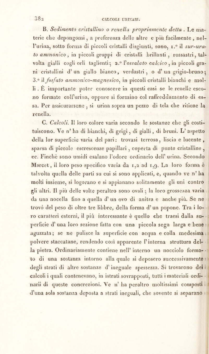 B. Sedimento cristallino o renella propriamente detta . Le ma- terie che depongonsi j a preferenza delle altre e più facilmente , nel- l’urinaj sotto forma di piccoli cristalli disgiunti, sono, i.® il sur-ura- to ammonlco ^ in piccoli gruppi di cristalli brillanti , rossastri, tal- volta gialli cogli orli taglienti^ Vossalato calcico piccoli gra> ni cristallini d’un giallo bianco, verdastri, o d’un grigio-bruno^ 3.® il fosfato ammonico-magnesico^ in piccoli cristalli bianchi e mol- li . È importante poter conoscere in questi casi se le renelle esco- no formate coìl’urina, oppure si formino col raffreddamento di es- sa. Per assicurarsene , si urina sopra un pezzo di tela che ritiene la renella. C. Calcoli. II loro colore varia secondo le sostanze che gli costi- tuiscono. Ve n’ ha di bianchi, di grigi, di gialli, di bruni. L’ aspetto della lor superficie varia del pari: trovasi terrosa, liscia e lucente , sparsa di pìccole escrescenze papillari , coperta di punte cristalline , ec. Finché sono umidi esalano l’odore ordinario dell’ urina. Secondo Marcel, il loro peso specifico varia da 1,2 ad 1,9. La loro forma è talvolta quella delle parti su cui si sono applicati, e, quando ve n’ha molti insieme, si logorano e si appianano solitamente gli uni contro gli altri. Il più delle volte peraltro sono ovali • la loro grossezza varia da una nocella fino a quella d’ un ovo di anitra e anche più. Se ne trovò del peso di oltre tre libbre, della forma d’ un popone. Tra i Io- • ro caratteri esterni, il più interessante è quello che traesi dalla su- • perficie d’ una loro sezione fatta con una piccola sega larga e bene ! aguzzata; se ne pulisce la superficie con acqua e colla medesima, polvere staccatane, rendendo così apparente l’interna struttura del- la pietra. Ordinariamente contiene nell’ interno un nocciolo forma- • to di una sostanza intorno alla quale si deposero successivamente ? degli strati di altre sostanze d’ineguale spessezza. Si trovarono dei ■ calcoli i quali contenevano, in istrati sovrapposti, tutti i materiali ordi- narli di queste concrezioni. Ve if ha peraltro moltissimi composti d’una sola sostanza deposta a strati ineguali, che sovente si separano