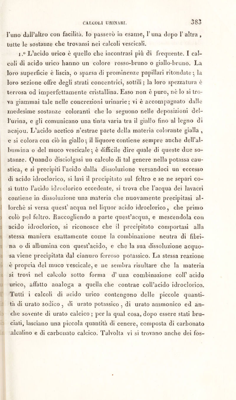 Funo dalFaltro con facilità. Io passerò in esame, T una dopo T altra , tutte le sostanze che trovansi nei calcoli vescicali. 1.® L’acido urico è quello che incontrasi più di frequente. I cal- coli di acido urico hanno un colore rosso-bruno o giallo-bruno. La loro superficie è liscia, o sparsa di prominenze papillari ritondate *, la loro sezione offre degli strati concentrici, sottili ; la loro spezzatura è terrosa od imperfettamente cristallina. Esso non è puro, nè Io si tro- •va giammai tale nelle concrezioni urinarie; vi è accompagnato dalle medesime sostanze coloranti che lo seguono nelle deposizioni del- Turina, e gli comunicano una tinta varia tra il giallo fino al legno di acajou. L’acido acetico n’estrae parte della materia colorante gialla , e si colora con ciò in giallo^ il liquore contiene sempre anche dell’al- bumina o del muco vescicale^ è difficile dire quale di queste due so- stanze. Quando disciolgasi un calcolo di tal genere nella potassa cau- stica, e si precipiti l’acido dalla dissoluzione versandoci un eccesso di acido idroclorico, si lavi il precipitato sul feltro e se ne separi co- sì tutto l’acido idfoclorico eccedente, si trova che l’acqua dei lavacri contiene in dissoluzione una materia che nuovamente precipitasi al- lorché si versa quest’ acqua nel liquor acido idroclorico, che primo colò pel feltro. Raccogliendo a parte quest’acqua, e mescendola con acido idroclorico, si riconosce che il precipitato comportasi alla stessa maniera esattamente come la combinazione neutra di fibri- na o di albumina con quest’acido, e che la sua dissoluzione acquo- sa viene precipitata dal cianuro ferroso potassico. La stessa reazione è propria del muco vescicale, e ne sembra risultare che la materia si trovi nel calcolo sotto forma d’ una combinazione coll’ acido urico, affatto analoga a quella che contrae coll’acido idroclorico. Tutti i calcoli di acido urico contengono delle piccole quanti- tà di urato sodico , di urato potassico , di urato ammonico ed an- che sovente di urato calcico ; per la qual cosa, dopo essere stati bru- ciati, lasciano una piccola quantità di cenere, composta di carbonato alcalino e di carbonato calcico. Talvolta vi si trovano anche dei fos-