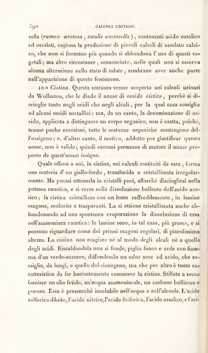 J90, sella irumex acetosa ^ oxalis acetosella ). contenenti acido ossalico ecl ossalati, cagiona la produzione di piccoli calcoli di ossalato calci- coj che non si formano più cpiando si abbandona l’uso di questi ve- getali; ma altre circostanze , sconosciute ^ nelle quali non si osserva alcuna alterazione nello stato di salute , sembrano aver anche parte nell’apparizione di questo fenomeno. 10.0 Cistina. Questa sostanza venne scoperta nei calcoli urinari da Wollastooj che le diede il nome di ossido cistico , perchè si di- scioglie tanto negli acidi che negli alcali, per la qual cosa somiglia ad alcuni ossidi metallici ; ma, da un canto, la denominazione di os- sido, applicata a distinguere un corpo organico, non è esatta, poiché, tranne poche eccezioni, tutte le sostanze organiche contengono del- l’ossigeno; e, d’altro canto, il motivo, addotto per giustificar questo nome, non è valido^ quindi sonomi permesso di mutare il nome pro- posto da quest’uomo insigne. Quale offresi a noi, la cistina, nei calcoli costituiti da essa, forma una materia d’ un giallo-lordo , translucida e cristallizzata irregolar- mente. Ma puossi ottenerla in cristalli puri, allorché disciogliesi nella potassa caustica, e si versa nella dissoluzione bollente dell’acido ace- tico ; la cistina cristallizza con un lento raffreddamento , in lamine esagone, scolorite e trasparenti. La si ottiene cristallizzata anche ab- bandonando ad una spontanea evaporazione la dissoluzione di essa nell’ammoniaca caustica: le lamine sono, in tal caso, più grosse, e si possono riguardare come dei prismi esagoni regolari, di piccolissima altezza. La cistina non reagisce nè al modo degli alcali nè a quello degli acidi. Riscaldandola non si fonde, piglia fuoco e arde con fiam- ma d’un verde-azzurro, diffondendo un odor acre ed acido, che so- miglia, da lungi, a quello del cianogeno, ma che per altro è tanto ca- ratteristico da far bastantemente conoscere la cistina. Stillata a secco fornisce un olio fetido, un’acqua ammoniacale, un carbone bollicoso e poroso. Essa è pressocchè insolubile nelfacqua e nell’alcooìe. L’acido solforico diluito, l’acido nitrico,l’acido fosforico, l’acido ossalico, c Taci-