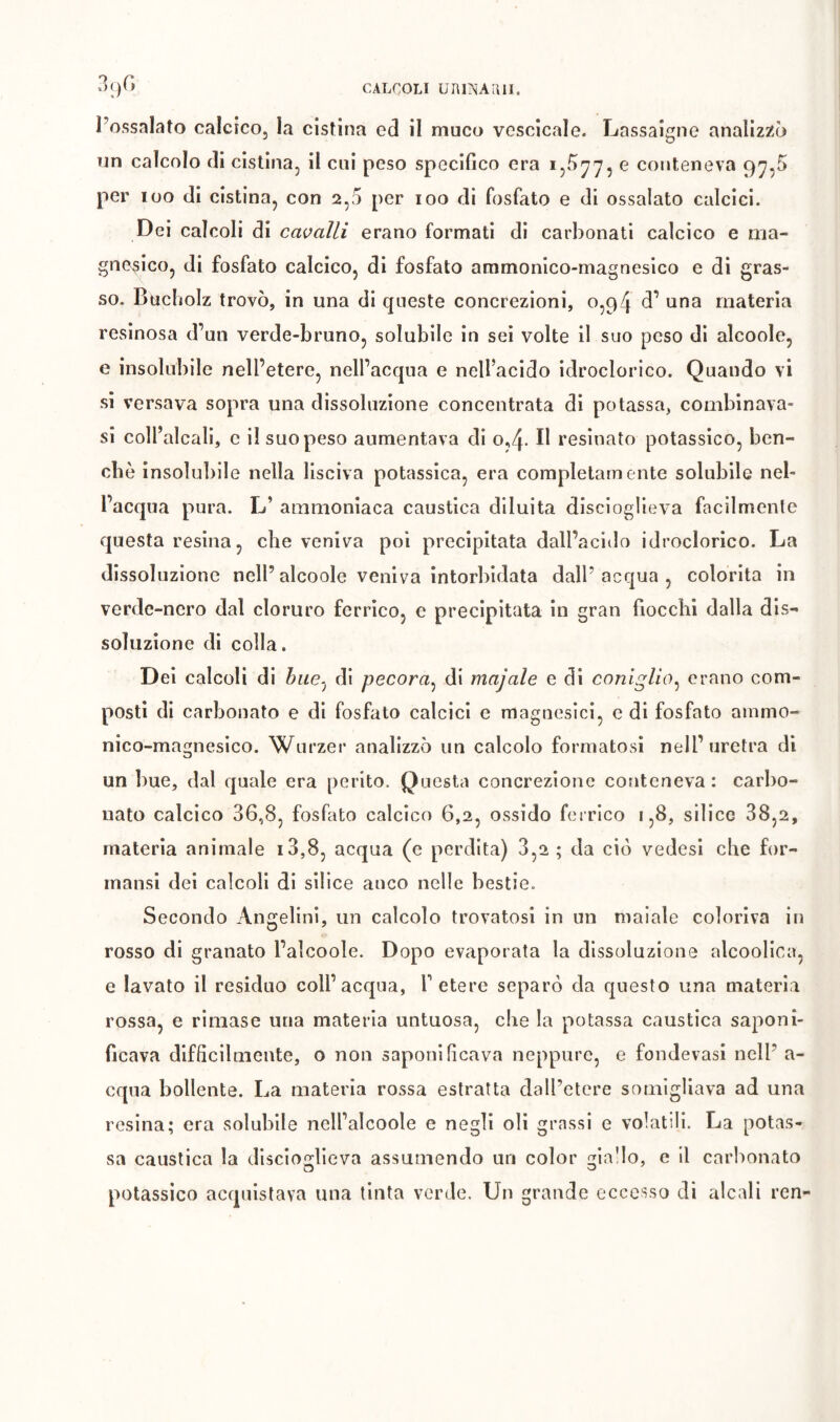 Possalato calcico, la cistina ed il muco vcscicale. Lassaigne analizz^ò rin calcolo eli cistina, il cui peso specifico era e conteneva 97,5 per loo (li cistina, con 2,5 per loo di fosfato e di ossalato calcici. Dei calcoli di cavalli erano formati di carbonati calcico e ma- gn(^sico, di fosfato calcico, di fosfato ammonico-magnesico e di gras- so. Bucbolz trovò, in una di queste concrezioni, 0,94 d’ una materia resinosa (Fun verde-bruno, solubile in sei volte il suo peso di alcoole, e insolubile nell’etere, nell’acqua e nell’acido idroclorico. Quando vi si versava sopra una dissoluzione concentrata di potassa, combinava- si coll’alcali, c i! suo peso aumentava di 0,4- resinato potassico, ben- ché insolubile nella Usciva potassica, era completamente solubile nel- l’acqua pura. L’ ammoniaca caustica diluita disciogUeva facilmente questa resina, che veniva poi precipitata dall’acido idroclorico. La dissoluzione nell’alcoole veniva intorbidata dall’acqua, colorita in verde-nero dal cloruro ferrico, e precipitata in gran fiocchi dalla dis- soluzione di colla. D ei calcoli di hiie^ di pecora^ di majale e di coniglio^ erano com- posti di carbonato e di fosfato calcici e magnesici, e di fosfato ainmo- nico-magnesico. Wurzer analizzò un calcolo formatosi nell’uretra di un bue, dal (juale era perito. Questa concrezione conteneva: carbo- nato calcico 36,8, fosfato calcico 6,2, ossido ferrico 1,8, silice 38,2, materia animale i3,8, acqua (c perdita) 3,2 ; da ci() vedesi che for- mansi dei calcoli di sìlice anco nelle bestie. Secondo Angelini, un calcolo trovatosi in un maiale coloriva in rosso di granato l’alcoole. Dopo evaporata la dissoluzione alcoolica, e lavato il residuo coll’acqua, F etere separò da questo una materia rossa, e rimase una materia untuosa, che la potassa caustica saponi- ficava difficilmente, o non saponificava neppure, e fondevasi nell’ a- cqua bollente. La materia rossa estratta dall’etere somigliava ad una resina; era solubile nell’alcoole e negli oli grassi e volatili. La potas- sa caustica la disciogUeva assumendo un color giallo, e il carbonato potassico acquistava una tinta verde. Un grande eccesso di alcali rcn-