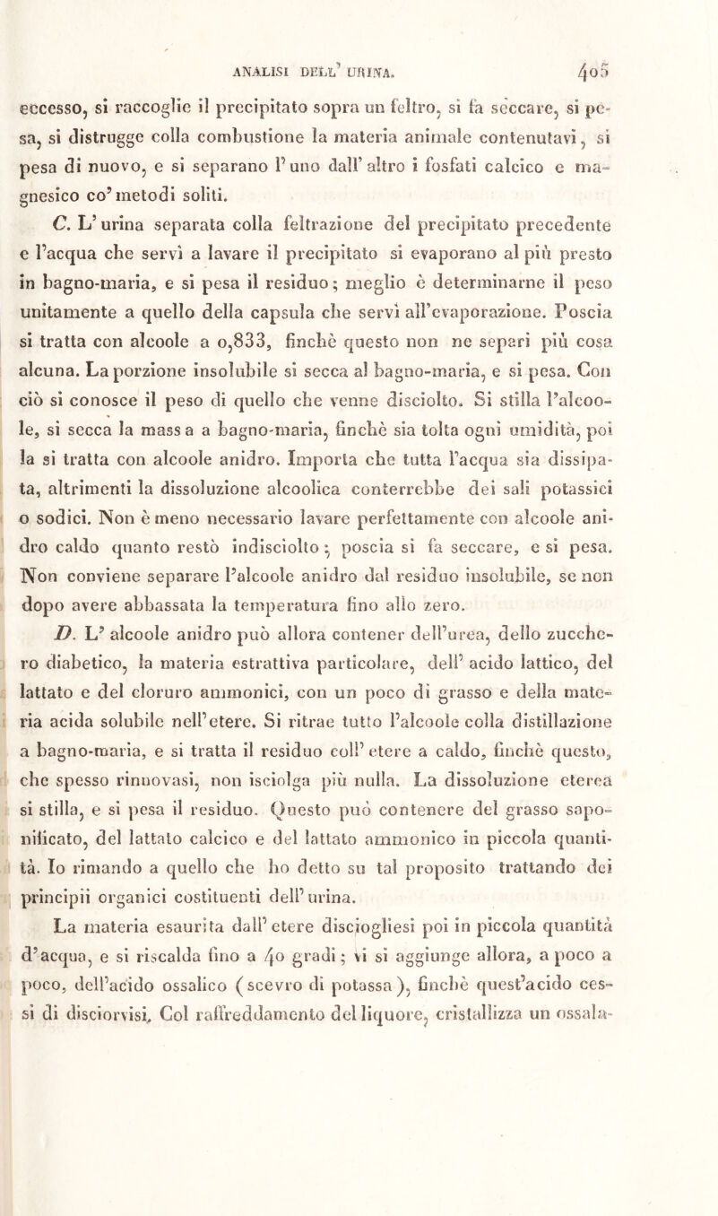 » /v. 40 A eccesso, si raccoglie il precipitato sopra un feltro, si fa seccare, si pe- sa, si distro g§e colla combustione la materia animale contenutavi, si pesa di nuovo, e si separano Puno dall’altro i fosfati calcico e ma^» gnesico co’metodi soliti. C. L’ urina separata colla feltrazione del precipitato precedente e l’acqua che servì a lavare il precipitato si evaporano al più presto in bagno-maria, e si pesa il residuo ; meglio è determinarne il peso unitamente a quello delia capsula ebe servì all’evaporazione. Poscia si tratta con alcoole a o,833, finché questo non ne separi più cosa alcuna. La porzione insolubile si secca al bagno-maria, e si pesa. Con ciò si conosce il peso di quello ebe venne disciolto. Si stilla Palcoo- le, si secca la massa a bagno-maria, fincliè sia tolta ogni umidità, poi la si tratta con alcoole anidro. Importa che tutta l’acqua sia dissipa- ta, altrimenti la dissoluzione alcoolica conterrebbe dei sali potassici o sodici. Non è meno necessario lavare perfettamente con alcoole ani- dro caldo quanto restò indisciolto ^ poscia sì fa seccare, e sì pesa. Non conviene separare Falcoole anidro dal residuo insolubile, se non dopo avere abbassata la temperatura fino allo zero. D, L’ alcoole anidro può allora contener dell’urea, dello zucche- ro diabetico, la materia estrattiva particolare, deli’ acido lattico, dei lattato e del cloruro ammonicì, con un poco dì grasso e della matC ria acida solubile nell’etere. Si ritrae tutto l’alcoole colla distillazione a bagno-maria, e si tratta il residuo coll’ etere a caldo, finebé questo^ che spesso rinnovasi, non isciolga più nulla. La dissoluzione eterea si stilla, e sì pesa il residuo. Questo può contenere del grasso sapo- nificato, del lattalo calcico e del lattato ammonico in piccola quanti- tà. Io rimando a quello che ho detto su tal proposito trattando dei prìncipìi organici costituenti deli’urina. La materia esaurita dall’etere disciogliesi poi in piccola quantità d’acqua, e si riscalda fino a gradi ; vi sì aggiunge allora, a poco a poco, dell’acido ossalico (scevro di potassa), finché quest’acido ces- si di disciorvisi. Col raflVeddamcnto del liquore, crislalìizza un essala-