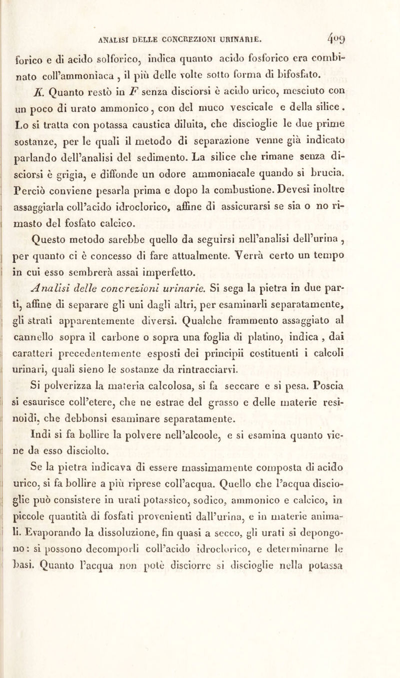 forico e di acido solforico, indica quanto acido fosforico era combi- nato coll’ammoniaca , il più delle volte sotto forma di bifosfato. IL Quanto restò in F senza disciorsi è acido urico, mesciuto con un poco di urato ammonico, con del muco vescicale e della silice. Lo si tratta con potassa caustica diluita, che discioglie le due prime sostanze, per le quali il metodo di separazione venne già indicato parlando dell’analisi del sedimento. La silice che rimane senza di- sciorsi è grigia, e diffonde un odore ammoniacale quando si brucia. Perciò conviene pesarla prima e dopo la combustione. Devesi inoltre assaggiarla coll’acido idroclorico, affine di assicurarsi se sia o no ri- masto del fosfato calcico. Questo metodo sarebbe quello da seguirsi nell’analisi dell’urina , per quanto ci è concesso di fare attualmente. Verrà certo un tempo in cui esso sembrerà assai imperfetto. Analisi delle concrezioni urinarie. Si sega la pietra in due par- ti, affine di separare gli uni dagli altri, per esaminarli separatamente, gli strati apparentemente diversi. Qualche frammento assaggiato al cannello sopra il carbone o sopra una foglia di platino, indica , dai caratteri precedentemente esposti dei principii costituenti i calcoli urinari, quali sieno le sostanze da rintracciarvi. Si polverizza la materia calcolosa, si fa seccare e si pesa. Poscia si esaurisce coll’etere, che ne estrae del grasso e delle materie resi- noidi. che debbonsi esaminare separatamente. Indi si fa bollire la polvere nell’alcoole, e si esamina quanto vie- ne da esso disciolto. Se la pietra indicava di essere massimamente composta di acido urico, si fa bollire a più riprese coll’acqua. Quello ebe l’acqua discio- glie può consistere in urati potassico, sodico, ammonico e calcico, in piccole quantità di fosfati provenienti dall’urina, e in materie anima- li. Evaporando la dissoluzione, fin quasi a secco, gli urati si depongo- no : si possono decomporli coll’acido idroclorico, e determinarne le basi. Quanto l’acqua non potè disciorrc si disciogìie nella potassa