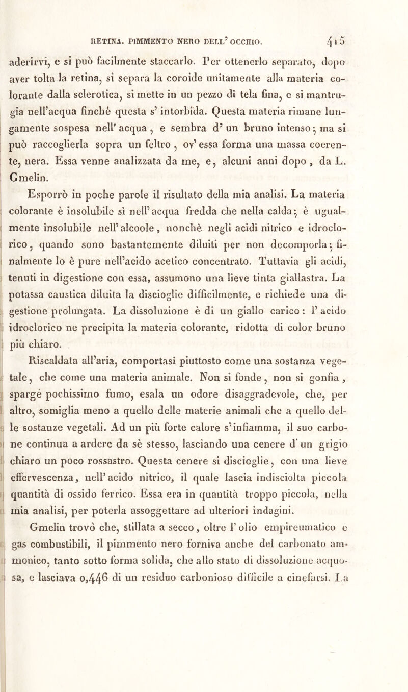 aderirvi^ e si può facilmente staccarlo. Per ottenerlo separalo, dopo aver tolta la retina, si separa la coroide unitamente alla materia co- lorante dalla sclerotica, si mette in un pezzo di tela fina, e si mantru- gia nell’acqua finché questa s’intorbida. Questa materia rimane lun- gamente sospesa nell acqua , e sembra d’ un bruno intenso ^ ma si può raccoglierla sopra un feltro , ov’ essa forma una massa coeren- te, nera. Essa venne analizzata da me, e, alcuni anni dopo , da L. Gmelin. Esporrò in poche parole il risultato della mia analisi. La materia colorante è insolubile sì nell’acqua fredda che nella calda*, è ugual- mente insolubile nell’alcoole, nonché negli acidi nitrico e idroclo- rico , quando sono bastantemente diluiti per non decomporla *, fi- nalmente lo è pure nell’acido acetico concentrato. Tuttavia gli acidi, tenuti in digestione con essa, assumono una lieve tinta giallastra. La potassa caustica diluita la discioglie difficilmente, e richiede una di- gestione prolungata. La dissoluzione è di un giallo carico : 1’ acido idroclorico ne precipita la materia colorante, ridotta di color bruno più chiaro. Riscaldata all’aria, comportasi piuttosto come una sostanza vege- tale, che come una materia animale. Non si fonde, non si gonfia , sparge pochissimo fumo, esala un odore disaggradevole, che, per altro, somiglia meno a quello delle materie animali che a quello deh i !e sostanze vegetali. Ad un più forte calore s’infiamma, il suo carbo- I ne continua a ardere da sé stesso, lasciando una cenere d* un grigio chiaro un poco rossastro. Questa cenere sì discioglie, con una lieve ; effervescenza, nell’acido nitrico, il quale lascia indisciolta piccola j quantità di ossido ferrico. Essa era in quantità troppo piccola, nella I mia analisi, per poterla assoggettare ad ulteriori indagini. Gmelin trovò che, stillata a secco, oltre T olio empireumatico e gas combustibili, il pimmento nero forniva anche del carbonato am- monico, tanto sotto forma solida, che allo stato di dissoluzione acquo- sa, e lasciava o,44^ residuo carbonioso difficile a cinefarsi. La