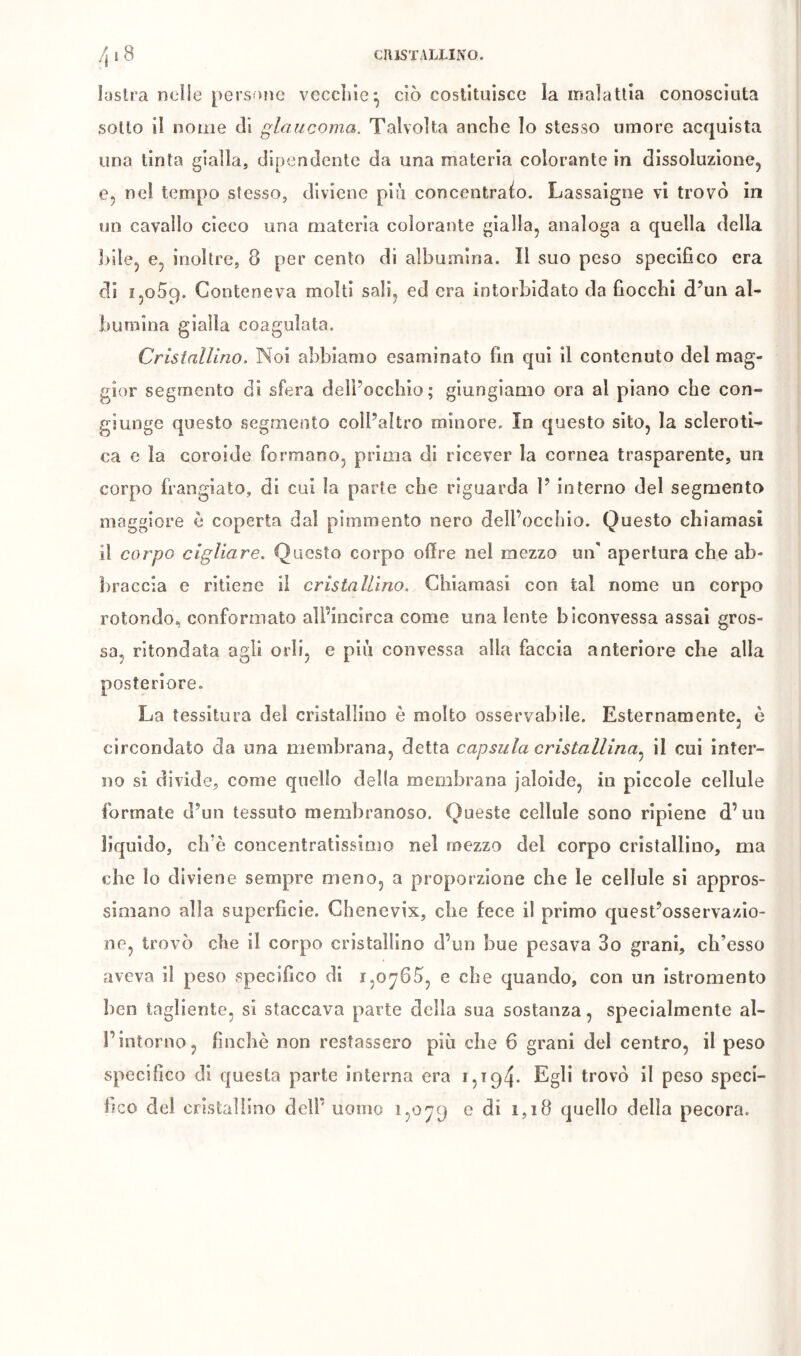 lüstra nelle persntie vcccliic^ ciò costituisce la malattia conosciuta sotto il nome di glaucoma. Talvolta anche lo stesso umore acquista una tinta gialla, dipendente da una materia colorante in dissoluzione, e, nei tempo stesso, diviene più concentralo. Lassaigne vi trovò in un cavallo cicco una materia colorante gialla, analoga a quella della ])ile, e, inoltre, 8 per cento di albumina. Il suo peso specifico era di 1,059. Conteneva molti sali, ed era intorbidato da bocchi d’un al- bumina gialla coagulata. Cristallino. Noi abbiamo esaminato fin qui il contenuto del mag- gior segmento di sfera delPoccbio; giungiamo ora al piano che con- giunge questo segmento coll’altro minore. In questo sito, la scleroti^ ca e la coroide formano, prima di ricever la cornea trasparente, un corpo frangiato, di cui la parte che riguarda 1’ interno del segmento maggiore ò coperta dal pimmento nero dell’occhio. Questo chiamasi il corpo cigliare. Questo corpo offre nel mezzo un' apertura che ab- liraccia e ritiene il cristallino. Chiamasi con tal nome un corpo rotondo, conformato alPincirca come una lente biconvessa assai gros- sa, ritondata agli orli, e più convessa alla faccia anteriore che alla posteriore. La tessitura del cristallino è molto osservabile. Esternamente, è circondato da una membrana, detta capsula cristallina, il cui inter- no si divide, come quello della membrana jaloide, in piccole cellule formate d’un tessuto membranoso. Queste cellule sono ripiene d’un liquido, ch’ò concentratissimo nel mezzo del corpo cristallino, ma che lo diviene sempre meno, a proporzione che le cellule si appros- simano alla superficie. Chenevix, che fece il primo quest’osservazio- ne, trovò che il corpo cristallino d’un bue pesava 3o grani, ch’esso aveva il peso specifico di 1,0765, e che quando, con un istromento ben tagliente, sì staccava parte della sua sostanza, specialmente al- l’intorno, finche non restassero più che 6 grani del centro, il peso specifico di questa parte interna era 15194* trovò il peso speci- fico del cristallino dell’ uomo I5O79 e di 1,18 quello della pecora.