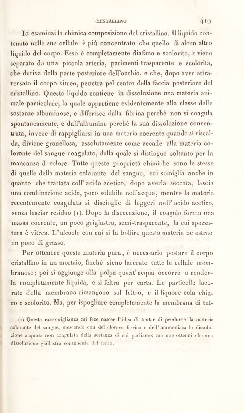 Io esaminai la chimica composizione del cristallioo. Il liquido con^ tenuto nelle sue cellule è più concentrato che quello di alcun altro liquido del corpo. Esso è completamente diafano e scolorito, e viene separato da una piccola arteria, parimenti trasparente e scolorita, che deriva dalla parte posteriore dell’occhio, e che, dopo aver attra- versato il corpo vitreo, penetra pel centro della faccia posteriore del cristallino. Questo liquido contiene in dissoluzione una materia ani- male particolare, la quale appartiene evidentemente alla classe delle sostanze albuminose, e differisce dalla fibrina perchè non si coagula spontaneamente, e dalPalbumioa perchè la sua dissoluzione coucen» Irata, invece di rappigliarsi in una materia coerente quando si riscal- da, diviene granellosa, assolutamente come accade alla materia co- lorante del sangue coagulato, dalla quale si distingue soltanto per la mancanza di colore. Tutte queste proprietà chinìiche sono le stesse di quelle della materia colorante del sangue, cui somiglia anche io quanto che trattata coll’ acido acetico, dopo averla seccata, lascia una combinazione acida, poco solubile nell’acqua, mentre la materia recentemente coagulata sì discioglie di leggeri nelF acido acetico, senza lasciar residuo (i). Dopo la diseccazione, il coagulo forma mia massa coerente, un poco grigiastra, semi-trasparente, la cui spezza- tura è vitrea. L^alcoole con cui si fa bollire questa materia ne estrae un poco di grasso. Per ottenere questa materia pura, è necessario pestare il corpo cristallino in un mortaio, hncliè sieno lacerate tutte le cellule mem- branose; poi si aggiunge alla polpa quant’acqua occorre a render- la completamente liquida, e si feltra per carta. Le particelle lace- rate della membrana rimangono sul feltro, e il liquore cola chia» ro e scolorito. Ma, per ispogliare completamente la membrana di tut- (i) Questa rassomiglianza mi fece nascer T idea di tentar di produrre la materia colorante del sangue, mescendo con del cloruro ferrico e dell’ ammoniaca la dissolu- zione acquosa non coagulata della sostanza di cui parliamo; ma non ottenni che una dissoluzione giallastra eoiiieueiUe del ferro.