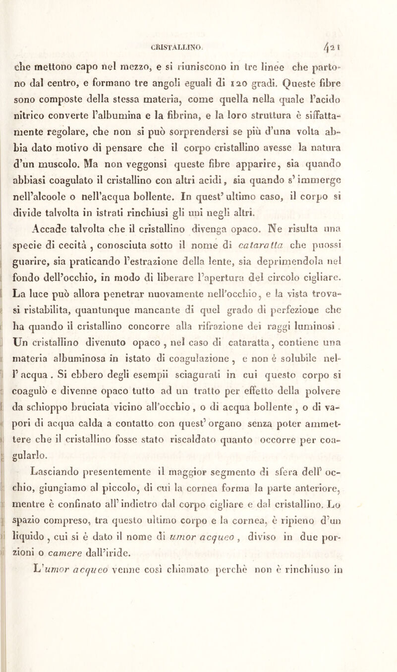 che mettono capo nel mezzo, e si riuniscono in Ire linee che parto- no dal centro, e formano tre angoli eguali di ï20 gradi. Queste fibre sono composte della stessa materia, come quella nella quale l’acido nitrico converte l’albumina e la fibrina, e la loro struttura è siiTatta- niente regolare, che non si può sorprendersi se più d’una volta ab- bia dato motivo di pensare che il corpo cristallino avesse la natura d’un muscolo. Ma non veggonsi queste fibre apparire, sia quando abbiasi coagulato il cristallino con altri acidi, sia quando s’immerge nell’alcoole o nell’acqua bollente. In quest’ ultimo caso, il corpo si divide talvolta in istrati rinchiusi gli uni negli altri. Accade talvolta che il cristallino divenga opaco. Ne risulta una I specie di cecità , conosciuta sotto il nome di cataratta che puossi j guarire, sia praticando l’estrazione della lente, sia deprimendola nel ì fondo dell’occhio, in modo dì liberare l’apertura del circolo cigliare. ì La luce può allora penetrar nuovamente neifocchio, e ia vista trova- li si ristabilita, quantunque mancante di quel grado di perfezione che i ha quando il cristallino concorre alia rifrazione dei raggi luminosi . . Un cristallino divenuto opaco , nel caso dì cataratta, contiene una 1 materia albuminosa in istato di coagulazione , e non é solubile nel- ’i I’ acqua . Si ebbero degli esempii sciagurati in cui questo corpo si li coagulò e divenne opaco tutto ad un tratto per effetto della polvere 1 da schioppo bruciata vicino alfoccbio, o di acqua bollente , o di va- li pori di acqua calda a contatto con quest’ organo senza poter amniet- )i tere che il cristallino fosse stato riscaldato quanto occorre per coa- gularlo. Lasciando presentemente il maggior segmento di sfera dell’ oc- [:; chio, giungiamo al piccolo, di cui la cornea forma la parte anteriore, li mentre è confinalo all’ indietro dal corpo cigliare e dal cristallino. Lo ] spazio compreso, tra questo ultimo corpo e la cornea, è ripieno d’un )i liquido , cui si è dato il nome di umor acqueo , diviso in due por- )i zionì o camere dall’iride. Ij'umor acqueo venne cowsi chiamato perchè non è rinchiuso in