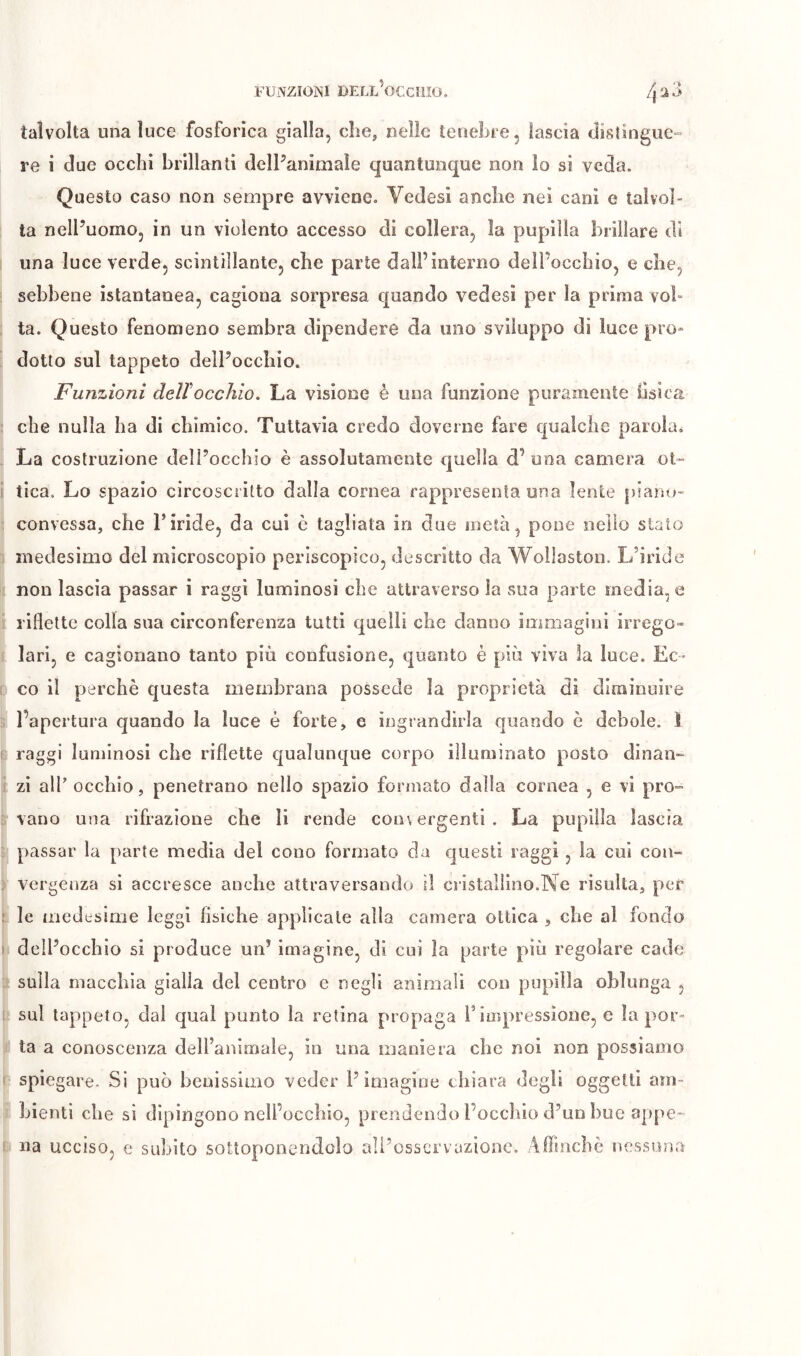 FUNZIONI DELL^ÌCCIIIO. talvolta una luce fosforica gialla, che, nelle tenebre, lascia distingue- re i due occhi brillanti delPaniniale quantunque non lo si veda. Questo caso non sempre avviene. Vedesi anche nei cani e talvol- ta nell’uomo, in un violento accesso di collera, la pupilla brillare di una luce verde, scintillante, che parte dall’interno dell’occhio, e che, sebbene istantanea, cagiona sorpresa quando vedesi per la prima vol- ta. Questo fenomeno sembra dipendere da uno sviluppo dì luce pro- dotto sul tappeto dell’occhio. Funzioni dellocchio. La visione è una funzione puramente bsica che nulla ha di chimico. Tuttavìa credo doverne fare qualche parola^ La costruzione deli’occhio è assolutamente quella d’ una camera ot- tica. Lo spazio circoscritto dalla cornea rappresenta una lente piano- convessa, che riride, da cui ò tagliata in due metà, pone nello stato medesimo del microscopio periscopico, descritto da Woìlaston. L’iride non lascia passar i raggi luminosi che attraverso la sua parte media, e riflette colla sua circonferenza tutti quelli che danno immagini irrego- lari, e cagionano tanto più confusione, quanto è più viva la luce. Ec- co il perchè questa membrana possédé la proprietà di diminuire l’apertura quando la luce é forte, e ingrandirla quando è debole. Ï raggi luminosi che riflette qualunque corpo illuminato posto dinan- zi alP occhio, penetrano nello spazio formato dalla cornea , e vi pro- vano una rifrazione che li rende convergenti . La pupilla lascia passar la parte media del cono formato da questi raggi , la cui con- vergenza sì accresce anche attraversando il cristallino.Ne risulta, per le medesime leggi fisiche applicale alla camera ottica , che al fondo dell’occhio si produce un’ imagine, di cui la parte più regolare cade sulla macchia gialla del centro c negli animali con pupilla oblunga , sul tappeto, dal qual punto la retina propaga rinipressione, e la por- ta a conoscenza dell’animale, in una maniera che noi non possiamo spiegare. Si può benissimo veder l’imagine chiara degli oggetti am- bienti che si dipingono nell’occhio, prendendo l’occhio d’un bue appe- na ucciso, e subito sottoponendolo ali’osscrvuzione. Aflincbè nessuna