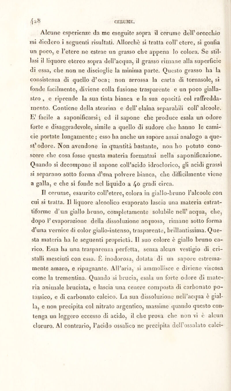 Alcune esperienze da me eseguite sopra il cerume dell’orecchio mi tliedero i seguenti risultati. Allorché si tratta coll’ etere, si gonfia un pocOj e l’etere ne estrae un grasso che appena lo colora. Se stil- lasi il liquore etereo sopra dell’acqua^ il grasso rimane alla superficie di essa, che non ne discioglie la minima parte. Questo grasso ha la consistenza di quello d’oca; non arrossa la carta di tornasole, si fonde facilmente, diviene colla fusione trasparente e un poco gialla- stro , e riprende la sua tinta bianca e la sua opacità col ralFredda- mento. Contiene della stearina e dell’ elaina separabili coll’ alcoole. E' facile a saponificarsi*, ed il sapone che produce esala un odore forte e disaggradevole, slmile a quello di sudore che hanno le cami- cie portate lungamente ; esso ha anche un sapore assai analogo a que- st’odore. Non avendone in quantità bastante, non ho potuto cono- scere che cosa fosse questa materia formatasi nella saponificazione. Quando si decompone il sapone coll’acido idroclorico, gli acidi grassi si separano sotto forma d’una polvere bianca, che dilficilmente viene a galla, e che si fonde nel liquido a f^o gradi circa. II cerume, esaurito coll’etere, colora in giallo-bruno l’alcoole con cui si tratta. Il liquore alcoolico evaporato lascia una materia estrat- tiforme d’un giallo bruno, completamente solubile nell’acqua, che, dopo l’evaporazione della dissoluzione acquosa, rimane sotto forma d’una vernice dì color giallo-intenso, trasparente, brillantissima. Que- sta materia ha le seguenti proprietà. Il suo colore è giallo bruno ca- rico. Essa ha una trasparenza perfetta, senza alcun vestigio di cri- stalli mesciuti con essa. È inodorosa, dotata di un sapore estrema- mente amaro, e ripugnante. All’aria, si ammollisce e diviene viscosa come la trementina. Quando si brucia, esala un forte odore di mate- ria animale bruciata, e lascia una cenere composta di carbonato po- tassico, e di carbonato calcico. La sua dissoluzione nell’acqua è gial- la, e non precipita col nitrato argentico, massime quando questo con- tenga un leggero eccesso di acido, il che prova che non vi c alcun cloruro. Al contrario, l’acido ossalico ne precipita dcll’ossalato calci-