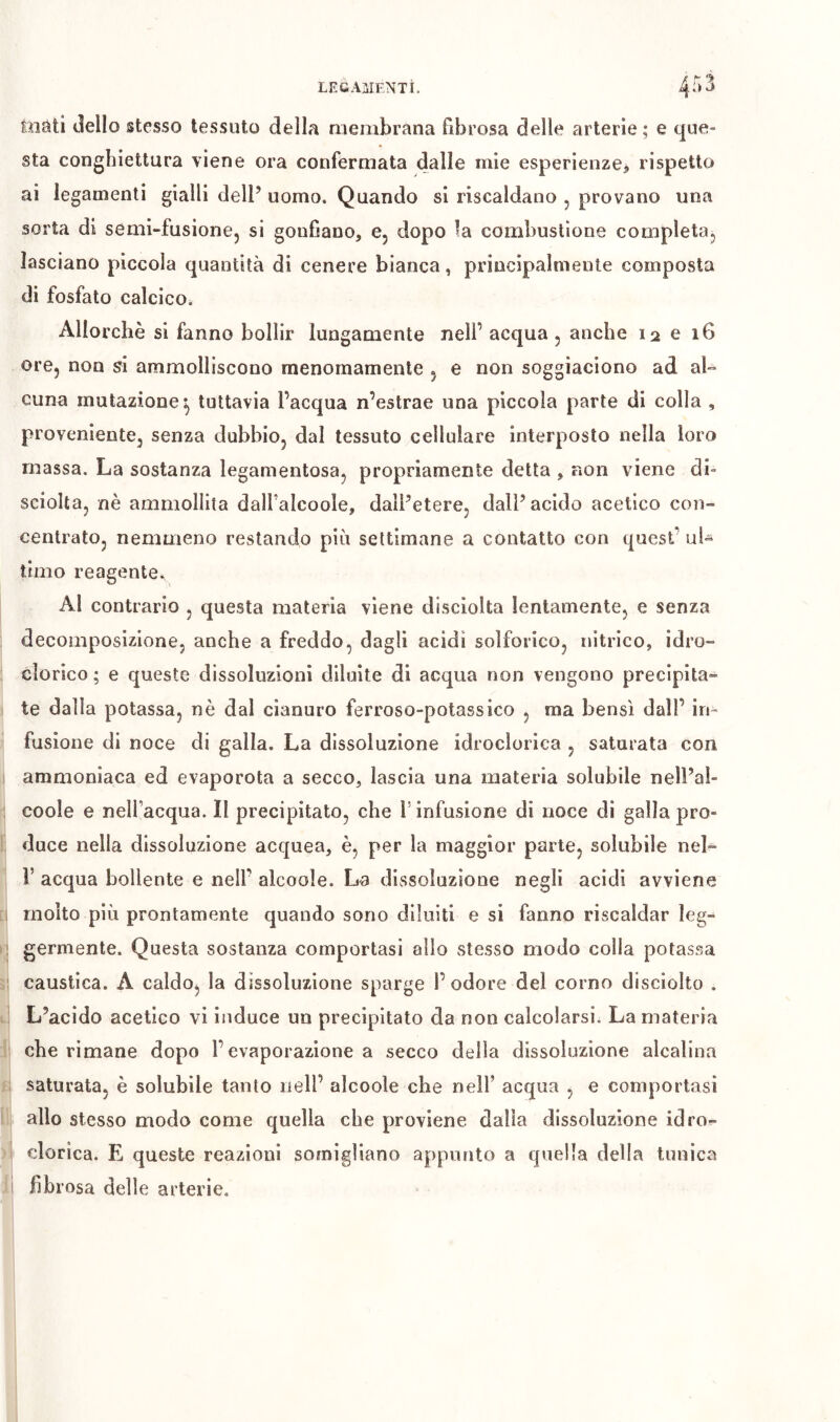 toäti tìello stesso tessuto della n^embrana fibrosa delle arterie ; e que- sta congbiettura viene ora confermata dalle mie esperienze^ rispetto ai legamenti gialli dell’ uomo. Quando si riscaldano , provano una sorta di semi-fusione, si gonfiano, e, dopo la combustione completa, lasciano piccola quantità di cenere bianca, principalmente composta di fosfato calcico^ Allorché si fanno bollir lungamente nell’ acqua , anche 12 e i6 ore, non si ammolliscono menomamente , e non soggiaciono ad al- cuna mutazione^ tuttavia l’acqua n’estrae una piccola parte di colla , proveniente, senza dubbio, dal tessuto cellulare interposto nella loro massa. La sostanza legamentosa, propriamente detta , non viene di- sciolta, nè ammollita dalfalcoole, dall’etere, dall’acido acetico con- centrato, nemmeno restando più settimane a contatto con quest’ uU timo reagente. AI contrario , questa materia viene disciolta lentamente, e senza decomposizione, anche a freddo, dagli acidi solforico, nitrico, idro- clorico ; e queste dissoluzioni diluite di acqua non vengono precipita- te dalla potassa, nè dal cianuro ferroso-potassico , ma bensì dall’ in- fusione di noce di galla. La dissoluzione idroclorica , saturata con ammoniaca ed evaporota a secco, lascia una materia solubile nell’al- coole e nelfacqua. Il precipitato, che T infusione di noce di galla pro- duce nella dissoluzione acquea, è, per la maggior parte, solubile neL r acqua bollente e nell’ alcoole. La dissoluzione negli acidi avviene molto più prontamente quando sono diluiti e si fanno riscaldar leg^ germente. Questa sostanza comportasi alio stesso modo colla potassa caustica. A caldoj la dissoluzione sparge l’odore del corno disciolto . L’acido acetico vi induce un precipitato da non calcolarsi. La materia che rimane dopo l’evaporazione a secco della dissoluzione alcalina saturata, è solubile tanto nell’ alcoole che nell’ acqua , e comportasi allo stesso modo come quella che proviene dalla dissoluzione idro- clorica. E queste reazioni somigliano appunto a quella della tunica fibrosa delle arterie.