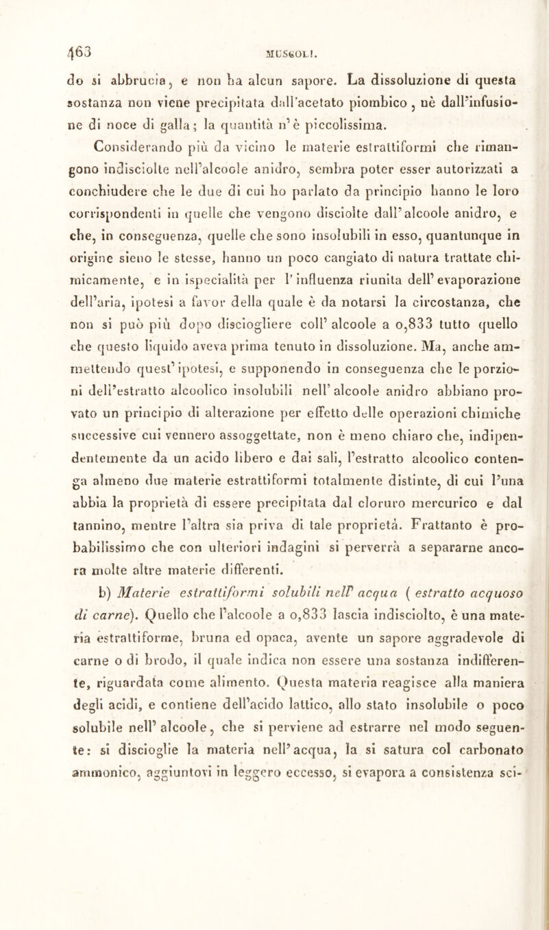 ML’StóOLL 463 do si abbrucia, e non La alcun sapore. La dissoluzione di questa sostanza non viene precipitata dalLacelato piombico , nè dalPinfusio- ne di noce di galla; la quantità n’è piccolissima. Considerando più da vicino le materie estralliformi che riman- gono indiscìolte ncU’alcoole anidro, sembra poter esser autorizzati a concbiudere die le due di cui ho parlato da principio hanno le loro corrispondenti in quelle che vengono disciolte dall’alcoole anidro, e che, in conseguenza, quelle che sono insolubili in esso, quantunque in origine sieno le stesse, hanno nn poco cangiato di natura trattate chi- micamente, e in ispecialità per l’influenza riunita dell’evaporazione dell’aria, ipotesi a favor della quale è da notarsi la circostanza, che non si può più dopo disciogliere coll’ alcoole a o,833 tutto quello che questo liquido aveva prima tenuto in dissoluzione. Ma, anche am- mettendo quest’ì[)Otesi, e supponendo in conseguenza che le porzio- ni dell’estratto alcoolico insolubili nell’alcoole anidro abbiano pro- vato un principio di alterazione per effetto delle operazioni chimiche successive cui vennero assoggettate, non è meno chiaro che, indipen- dentemente da un acido libero e dai sali, l’estratto alcoolico conten- ga almeno due materie estrattiformi totalmente distinte, di cui Puna abbia la proprietà di essere precipitata dal cloruro mercurico e dal tannino, mentre l’altra sia priva di tale proprietà. Frattanto è pro- babilissimo che con ulteriori indagini si perverrà a separarne anco- ra molte altre materie differenti. b) Materie estrattiformi solubili nelP acqua ( estratto acquoso di carne). Quello che l’alcoole a o,833 lascia indisciolto, è una mate- ria estraltiforme, bruna ed opaca, avente un sapore aggradevole di carne o di brodo, il quale indica non essere una sostanza indifferen- te, riguardata come alimento. Questa materia reagisce alla maniera degli acidi, e contiene dell’acido lattico, allo stato insolubile o poco solubile nell’alcoole, che si perviene ad estrarre nel modo seguen- te: si discioglie la materia nell’acqua, la si satura col carbonato ammonico, aggiuntovi in leggero eccesso, si evapora a consistenza sci*