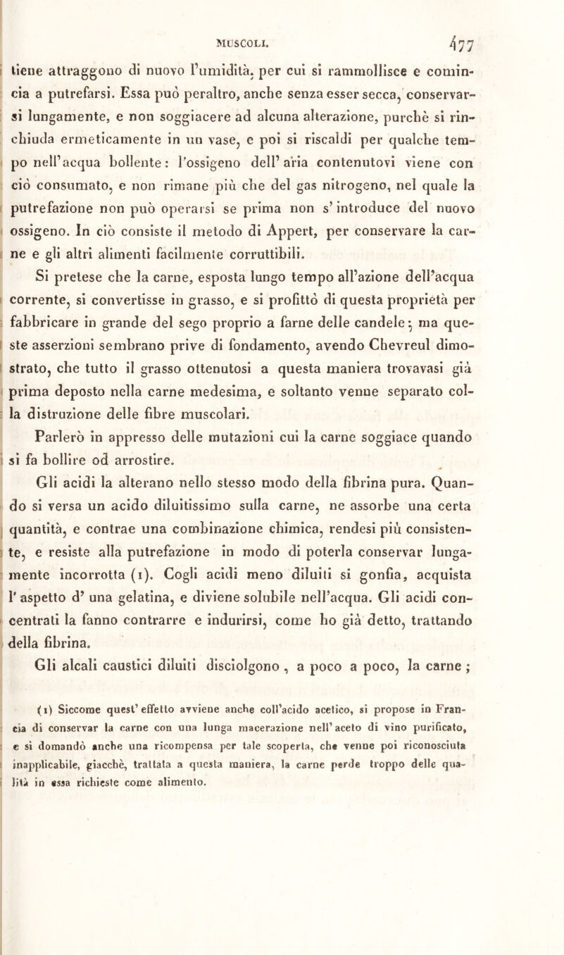 i lieue attraggono di nuovo l’umidità, per cui si rammollisce e comin- cia a putrefarsi. Essa può peraltro, anche senza esser secca, conservar- si lungamente, e non soggiacere ad alcuna alterazione, purché si rin- chiuda ermeticamente in un vase, e poi si riscaldi per qualche tem- po nell’acqua bollente; l’ossigeno dell’aVia contenutovi viene con ciò consumato, e non rimane più che del gas nitrogeno, nel quale la 1 putrefazione non può operarsi se prima non s’introduce del nuovo ossigeno. In ciò consiste il metodo di Appert, per conservare la car- I ne e gli altri alimenti facilmente corruttibili. Si pretese che la carne, esposta lungo tempo all’azione dell’acqua i corrente, si convertisse in grasso, e si profittò di questa proprietà per fabbricare in grande del sego proprio a farne delle candele^ ma que- I ste asserzioni sembrano prive di fondamento, avendo Chevreul dimo- ì strato, che tutto il grasso ottenutosi a questa maniera trovavasi già prima deposto nella carne medesima, e soltanto venne separato col- : la distruzione delle fibre muscolari. Parlerò in appresso delle mutazioni cui la carne soggiace quando i si fa bollire od arrostire. Gli acidi la alterano nello stesso modo della fibrina pura. Quan- do si versa un acido diluitissimo sulla carne, ne assorbe una certa quantità, e contrae una combinazione chimica, rendesi più consistcn- ! te, e resiste alla putrefazione in modo di poterla conservar lunga- mente incorrotta (i). Cogli acidi meno diluiti si gonfia, acquista r aspetto d’ una gelatina, e diviene solubile nelfacqua. Gli acidi con- centrati la fanno contrarre e indurirsi, come bo già detto, trattando della fibrina. Gli alcali caustici diluiti disciolgono , a poco a poco, la carne ; (i) Siccome quest’effetlo avviene anche coll’acido acetico, si propose in Fran- cia di conservar la carne con una lunga macerazione nell’aceto di vino purificato, c si domandò anche una ricompensa per tale scoperta, che venne poi riconosciuta 1 inapplicabile, giacché, trattata a questa maniera, la carne perde troppo delle qua- ! liti in «ssa richieste come alimento.