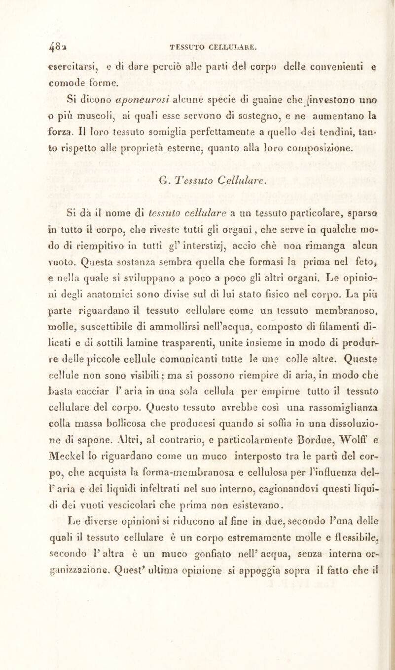 esercitarsi, e di dare perciò alle parti del corpo delle couvenieutì e comode forme. SI dicono aponeurosi alcune specie di guaine che [investono uno p più muscoli, ai quali esse servono di sostegno, e ne aumentano la forza. Il loro tessuto somiglia perfettamente a quello dei tendini, tan- to rispetto alle proprietà esterne, quanto alla loro composizione. G. Tessuto Cellulare, Si dà il nome di tessuto cellulare a un tessuto particolare, sparso in tutto il corpo, die riveste tutti gli organi, che serve in qualche mo- do di riempitivo in tutti interstizj, accio chè non rimanga alcun vuoto. Questa sostanza sembra quella che formasi la prima nel feto, e nella quale si sviluppano a poco a poco gli altri organi. Le opinio- ni degli anatomici sono divise sul di lui stato fìsico nel corpo. La più parte riguardano il tessuto cellulare come un tessuto membranoso, molle, suscettibile di ammollirsi nell’acqua, composto di fìlamenti di- licatì e di sottili lamine trasparenti, unite insieme in modo di produr- re delle piccole cellule comunicanti tutte le une colle altre. Queste cellule non sono visibili; ma si possono riempire di aria, in modo che basta cacciar 1’ aria in una sola cellula per empirne tutto il tessuto cellulare del corpo. Questo tessuto avrebbe così una rassomiglianza colla massa bollicosa che producesi quando si soffia in una dissoluzio- ne di sapone. iVltri, al contrario, e particolarmente Bordue, Wolff e Meckel io riguardano come un muco interposto tra le partì del cor- po, che acquista la forma-membranosa e cellulosa per l’influenza del- Faria e dei liquidi infeltrati nel suo interno, cagionandovi questi liqui- di dei vuoti vescicolari che prima non esistevano. Le diverse opinioni si riducono al fine in due, secondo Funa delle quali il tessuto cellulare è un corpo estremamente molle e flessibile, secondo P altra è un muco gonfiato nelF acqua, senza interna or- ganizzazione. Quest^ ultima opinione si appoggia sopra il fatto che il