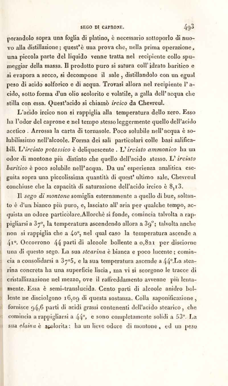 porandolo sopra una foglia di platino, è necessario sottoporlo di nuo- vo alla distillazione; questuò una prova che, nella prima operazione, una piccola parte del liquido venne tratta nel recipiente collo spu- meggiar della massa. II prodotto puro si satura coll’idrato baritico e si evapora a secco, si decompone il sale , distillandolo con un egual peso di acido solforico e di acqua. Trovasi allora nel recipiente V a- cido, sotto forma d’un olio scolorito e volatile, a galla dell’acqua che stilla con essa. Quest’acido si chiamò ircico da Ghevreul. L’a(iido ircico non si rappiglia alla temperatura dello zero. Esso ha l’odor del caprone e nel tempo stesso leggermente quello dell’acido acetico . Arrossa la carta di tornasole. Poco solubile nell’acqua è so- lubilissimo nell’alcoole. Forma dei salì particolari colle basi salifica- bili. Uìrciato potassico è deliquescente . L’ircìato ammonìco ha un odor di montone più distinto che quello dell’acido stesso. L’ ircìato haritico è poco solubile nell’acqua. Da un’ esperienza analitica ese» guita sopra una piccolissiuia quantità di quest’ ultimo sale, Ghevreul conchiuse che la capacità dì saturazione dell’acido ircico è 8,13. Il sego di montone somiglia esternamente a quello di bue, soltan- to è d’un bianco più puro, e, lasciato all’ aria per qualche tempo, ac- quista un odore partìcòlare.Allorchè si fonde, comincia talvolta a rap- pigliarsi a la temperatura ascendendo allora a 39*^; talvolta anche non si rappiglia che a 4o^, nel qual caso la temperatura ascende a 41®. Occorrono 44 parti di alcoole bollente a 0,821 per disciorne una di questo sego. La sua stearina è bianca e poco lucente ; comin- cia a consolidarsi a 3^o5, e la sua temperatura ascende a 44”-^^ stea- rina concreta ha una superficie liscia, ma vi si scorgono le tracce di cristallizzazione nel mezzo, ove il raffreddamento avvenne più lenta- mente. Essa è semi-translucida. Gento parti di alcoole anidro bol- lente ne disciolgono 16,09 questa sostanza. Colla saponificazione, fornisce 9456 parti dì acidi grassi contenenti dell’acido stearico, che comincia a rappigliarsi a 44% ® sono completamente solidi a 53°. La mà eiaina h sfiorita: ha un lieve odore di montone , ed un peso