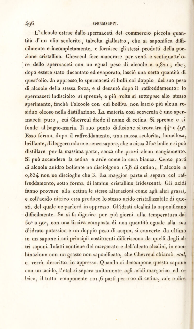 SPERMACEfL 49^ L’ alcoole estrae dallo spermaceti del commercio piccola quan- tità d* un olio scolorito j talvolta giallastro j che si saponifica diffi- cilmente e incompletamente, e fornisce gli stessi prodotti della por- zione cristallina. Ghevreul fece macerare per venti e ventiquattr’o- re dello spermaceti con un egual peso di alcoole a O5821 , che, dopo essere stato decantato ed evaporato, lasciò una certa quantità di quest’olio. In appresso, lo spermaceti si bollì col doppio del suo peso di alcoole della stessa forza, e si decantò dopo il raffreddamento : lo spermaceti indisciolto si spremè, e più volte si sottop ise allo stesso sperimento, finché l’alcoole con cui bolliva non lasciò più alcun re- siduo oleoso nella distillazione. La materia cosi sceverata è uno sper- maceti puro , cui Ghevreul diede il nome di cetina. Si spreme e si fonde al bagno-maria. Il suo punto di fusione si trova tra 44°®49^* Esso forma, dopo il raffreddamento, una massa scolorita, ìamellosa, brillante, di leggero odore e senza sapore, che a circa 36o° bolle e si può distillare per la massima parte, senza che provi alcun cangiamento. Si può accendere la cetina e arde come la cera bianca. Genio parti di alcoole anidro bollente ne disciolgono i5,8 di cetina; l’alcoole a 0,834 discioglie che 3. La maggior parte si separa col raf- freddamento, sotto forma di lamine cristalline iridescenti. Gli acidi fanno provare alla cetina le stesse alterazioni come agli altri grassi, e coll’acido nitrico essa produce lo stesso acido cristallizzabile di que- sti, del quale ne parlerò in appresso. Gl’idrati alcalini la saponificano difficilmente. Se si fa digerire per più giorni alla temperatura dai So^* a 90®, con una lisciva composta di una quantità eguale alla sua d’idrato potassico e un doppio peso di acqua, si converte da ultimo in un sapone i cui principii costituenti differiscono da quelli degli al- tri saponi. Infatti contiene del margarato e dell’oleato alcalini, in com- binazione con un grasso non saponificato, che Ghevreul chiamò c/a/, e verrà descritto in appresso. Quando si decompone questo sapone con un acido, l’etal si separa unitamente agli acidi margarico ed 0- leico, il tutto componente 101,6 parti per 100 di cetina, vale a dira