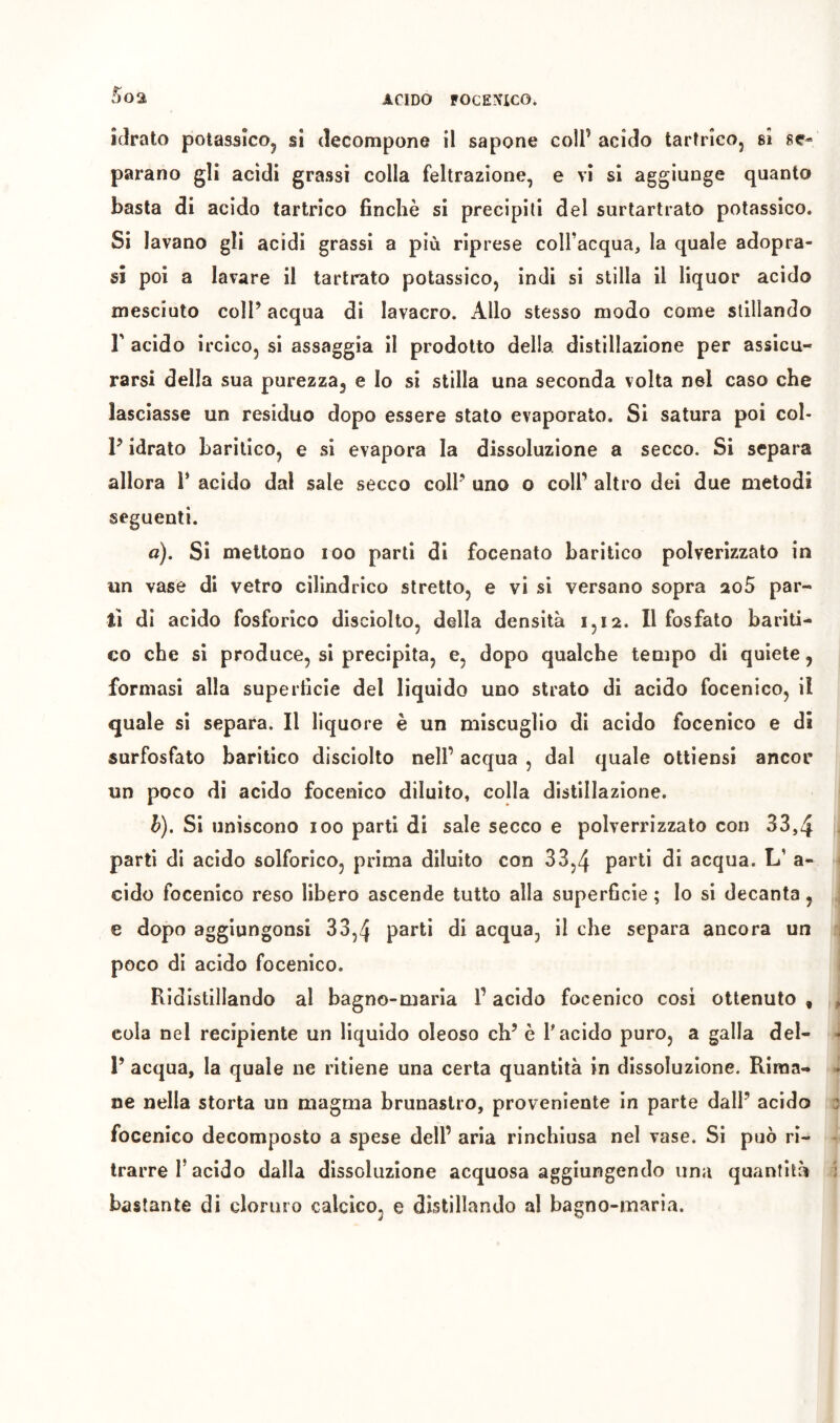 5oa idrato potassìco^ si decompone il sapone coll’ acido tartrico, si se- parano gli acidi grassi colla feltrazione, e vi si aggiunge quanto basta di acido tartrico finché si precipiti del surtartrato potassico. Si lavano gli acidi grassi a più riprese coll’acqua^, la quale adopra- sì poi a lavare il tartrato potassico, indi si stilla il liquor acido mesciuto coIP acqua di lavacro. Allo stesso modo come stillando r acido ircico, si assaggia il prodotto della distillazione per assicu- rarsi della sua purezza, e Io si stilla una seconda volta nel caso che lasciasse un residuo dopo essere stato evaporato. Si satura poi col- P idrato harilico, e si evapora la dissoluzione a secco. Si separa allora P acido dal sale secco colP uno o coll’ altro dei due metodi seguenti. a). Si mettono loo parti di focenato haritico polverizzato in un vase di vetro cilindrico stretto, e vi si versano sopra aoS par- tì di acido fosforico disciolto, della densità 1,12. Il fosfato bariti- co che si produce, si precipita, e, dopo qualche tempo di quiete, formasi alla superficie del liquido uno strato di acido focenico, il quale si separa. Il liquore è un miscuglio di acido focenico e di surfosfato haritico disciolto nell’ acqua , dal quale ottiensi ancor un poco di acido focenico diluito, colla distillazione. h). Si uniscono 100 parti di sale secco e polverrizzato con 33,4 parti di acido solforico, prima diluito con 33,4 di acqua. L’ a- cido focenico reso libero ascende tutto alla superficie ; lo si decanta, e dopo aggiungonsi 33,4 P^ï**-* di acqua, il che separa ancora un poco di acido focenico. Ridistillando al bagno-maria l’acido focenico cosi ottenuto , cola nel recipiente un liquido oleoso eh’ è l'acido puro, a galla del- 1’ acqua, la quale ne ritiene una certa quantità in dissoluzione. Rima- ne nella storta un magma brunaslro, proveniente in parte dall’ acido focenico decomposto a spese dell’ aria rinchiusa nel vase. Si può ri- trarre l’acido dalla dissoluzione acquosa aggiungendo una quantità bastante di cloruro calcico, e distillando al bagno-maria.