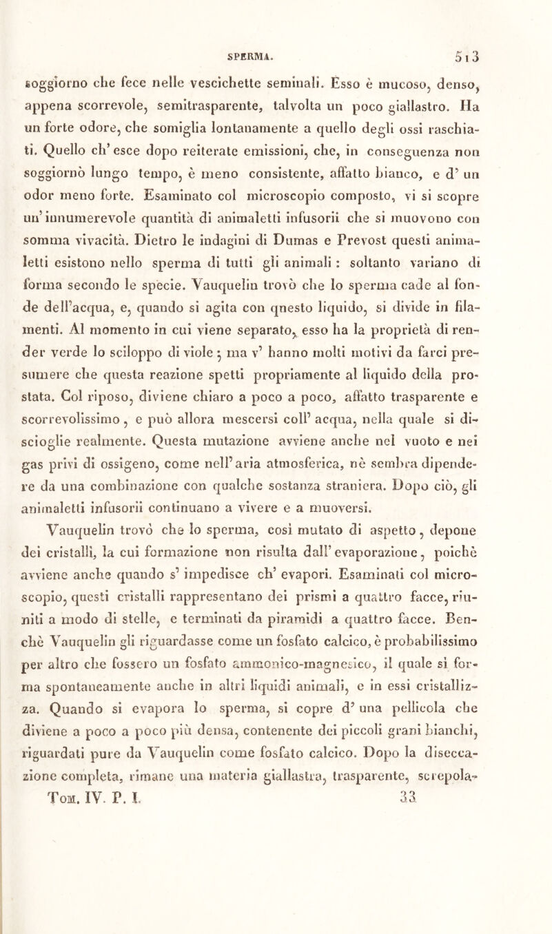 soggiorno che fece nelle vescichette seminali. Esso è mucoso, denso, appena scorrevole, semitrasparente, talvolta un poco giallastro. Ha un forte odore, che somiglia lontanamente a quello degli ossi raschia- ti. Quello eh’ esce dopo reiterate emissioni, che, in conseguenza non soggiornò lungo tempo, è meno consistente, affatto bianco, e d’ un odor meno forte. Esaminato col microscopio composto, vi si scopre un’innumerevole quantità di anlmaletti infusorii che si muovono con somma vivacità. Dietro le indagini di Dumas e Prévost questi anima- letti esistono nello sperma di tutti gli animali : soltanto variano di forma secondo le spècie. Vauquelin trovò che lo sperma cade al fon- de dell’acqua, e, quando si agita con qnesto liquido, si divide in fila- menti. Al momento in cui viene separato,^ esso ha la proprietà di ren- der verde Io sciloppo di viole ^ ma v’ hanno molti motivi da farci pre- sumere che questa reazione spetti propriamente al liquido della pro- stata. Col riposo, diviene chiaro a poco a poco, affatto trasparente e scorrevolissimo, e può allora mescersi coll’ acqua, nella quale si di- scioglie realmente. Questa mutazione avviene anche nei vuoto e nei gas privi di ossigeno, come nell’aria atmosferica, nè sembra dipende- re da una combinazione con qualche sostanza straniera. Dopo ciò, gli animaletti infusori! continuano a vivere e a muoversi. Vauquelin trovo che Io sperma, cosi mutato di aspetto, depone dei cristalli, la cui formazione non risulta dall’ evaporazione, poiché avviene anche quando s’ impedisce eh’ evapori. Esaminati col micro- scopio, questi cristalli rappresentano del prismi a quattro facce, riu- niti a modo dì stelle, e terminati da piramidi a quattro facce. Ben- ché Vauquelin gli riguardasse come un fosfato calcico, è probabilissimo per altro che fossero un fosfato ammonico-magnesico, i! quale si for- ma spontaneamente anche in altri liquidi animali, e in essi cristalliz- za. Quando si evapora Io sperma, si copre d’ una pellicola che diviene a poco a poco più densa, contenente dei piccoli granì bianchi, riguardati pure da Vauquelin come fosfato calcico. Dopo la disecca- zione completa, rimane una materia giallastra, trasparente, screpola-^ Tom. IV P. L 33.