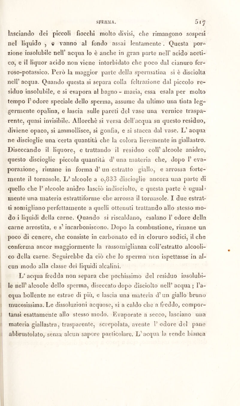 lasciando dei pìccoli fiocclii molto divisi, che rimangono sospesi nel liquido , e vanno al fondo assai lentamente. Questa por- zione insolubile nell’ acqua Io è anche in gran parte nell’ acido aceti- co, e il liquor acido non viene intorbidato che poco dal cianuro fer- roso-potassìco. Però la maggior parte della sperniatina si è disciolta nell’ acqua. Quando questa si separa colla feltrazione dal piccolo re- siduo insolubile, e si evapora al bagno -> maria, essa esala per molto tempo r odore speciale dello sperma, assume da ultimo una tinta leg- germente opalina, e lascia sulle pareti del vase una vernice traspa- rente, quasi invisibile. Allorché si versa dell acqua su questo residuo, diviene opaco, si ammollisce, si gonfia, e si stacca dal vase. L’ acqua ne discioglie una certa quantità che la colora lievemente in giallastro. Diseccando il liquore, e trattando il residuo coll’ alcoole anidro, questo discioglie piccola quantità d’ una materia che, dopo F eva- porazione, rimane in forma d’un estratto giallo, e arrossa forte- mente il tornasole. L’ alcoole a 0,833 discioglie ancora una parte di quello che F alcoole anidro lasciò iudisciolto, e questa parte è ugual = mente una materia estrattiforme che arrossa il tornasole. I due estrat- ti somigliano perfettamente a quelli ottenuti trattando alio stesso mo- do i liquidi della carne. Quando si riscaldano, esalano F odore della carne arrostita, e s’ incarboniscono. Dopo la combustione, rimane un poco di cenere, che consiste in carbonato ed in cloruro sodici, il che conferma ancor maggiormente la rassomiglianza coll’estratto alcooli- co della carne. Seguirebbe da ciò che lo sperma non ispettasse in al- cun modo alla classe dei liquidi alcalini. L’ acqua fredda non separa che pochissimo del residuo insolubi- le nelF alcoole dello sperma, diseccato dopo disciolto nell’ acqua ; l’a- cqua bollente ne estrae di più, e lascia una materia d’ un giallo bruno mucosissima. Le dissoluzioni acquose, si a caldo che a fj-eddo, compor- I tansì esattamente allo stesso modo. Evaporate a secco, lasciano una I materia giallastra, trasparente, screpolata, avente 1’odore del pane 1 abbrustolatO; senza alcun sapore particolare. L’acqua la rende bianca