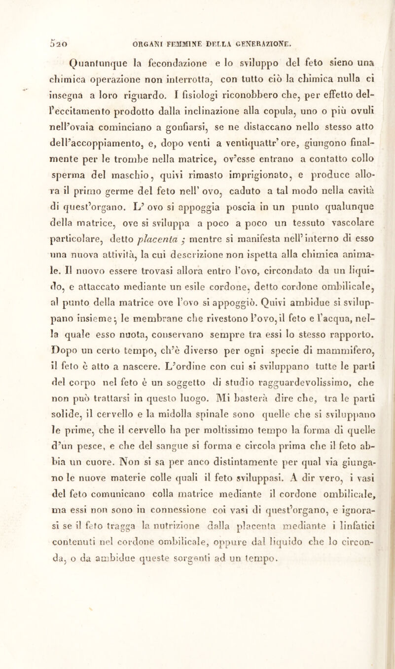 Quantunque la fecondazione e lo sviluppo del feto sieno una chimica operazione non interrottaj con tutto ciò la chimica nulla ci insegna a loro riguardo. I fisiologi riconobbero che, per effetto del- l’eccitamento prodotto dalla inclinazione alla copula, uno o più ovuli nelFovaia cominciano a gonfiarsi, se ne distaccano nello stesso atto delPaccoppiamento, e, dopo venti a ventiquattr’ore, giungono final- mente per le trombe nella matrice, ov’esse entrano a contatto collo sperma del maschio, quivi rimasto imprigionato, e produce allo- ra il primo germe del feto nell’ ovo, caduto a tal modo nella cavità di quest’organo. L’ ovo si appoggia poscia in un punto qualunque della matrice, ove si sviluppa a poco a poco un tessuto vascolare particolare, detto placenta ^ mentre si manifesta nell’interno di esso una nuova attività, la cui descrizione non ispetta alla chimica anima- le. Il nuovo essere trovasi allora entro Tovo, circondato da un liqui- do, e attaccato mediante un esile cordone, detto cordone ombilicale, al punto della matrice ove Fovo si appoggiò. Quivi ambidue si svilup- pano insieme^ le membrane che rivestono Fovo,il feto e l’acqua, nel- la quale esso nuota, conservano sempre tra essi lo stesso rapporto. Dopo un certo tempo, ch’è diverso per ogni specie di mammifero, il feto è atto a nascere. L^ordine con cui si sviluppano tutte le parti del corpo nel feto è un soggetto di studio ragguardevolissimo, che non può trattarsi in questo luogo. Mi basterà dire che, tra le parti solide, il cervello e la midolla spinale sono quelle che si sviluppano le prime, che il cervello ha per moltissimo tempo la forma di quelle d’un pesce, e che del sangue si forma e circola prima che il feto ab- bia un cuore. Non si sa per anco distintamente per qual via giunga- no le nuove materie colle quali il feto sviluppasi. A dir vero, i vasi del feto comunicano colla matrice mediante il cordone ombilicale, ma essi non sono in connessione coi vasi di quest’organo, e ignora- si se il feto tragga la nutrizione dalla placenta mediante i linfatici contenuti nel cordone ombilicale, oppure dal liquido che lo circon- da, o da ambidue queste sorgenti ad un tempo.