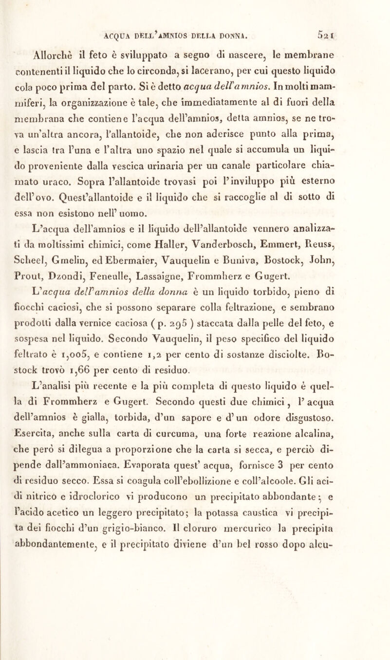 Allorché il feto è sviluppato a segno di nascere, le membrane contenenti il liquido che lo circonda, si lacerano, per cui questo liquido cola poco prima del parto. Si è detto acqua deiramnios. In molti mam- miferi, la organizzazione è tale, che immediatamente al di fuori della membrana che contiene l’acqua dell’amnios, detta amnios, se ne tro^ ya un’altra ancora, Pallantoide, che non aderisce punto alla prima, e lascia tra l’una e l’altra uno spazio nel quale si accumula un liqui^ do proveniente dalla vescica urinaria per un canale particolare chia- mato uraco. Sopra Pallantoide trovasi poi l’inviluppo più esterno dell’ovo. Quest’allantoide e il liquido che si raccoglie al di sotto di essa non esistono nell’ uomo. L’acqua dell’amnios e il liquido dell’allantoide vennero analizza* ti da moltissimi chimici, come Haller, Vanderbosch, Emmert, Reuss, Scheel, Gmelin, ed Ebermaier, Vauquelin e Buniva, Bostock, John, Prout, Dzondi, Feneulle, Lassaigne, Frommherz e Gugert. \j acqua delVamnios della donna è un liquido torbido, pieno dì fiocchi caciosi, che si possono separare colla feltrazione, e sembrano prodotti dalla vernice caciosa ( p. 290 ) staccata dalla pelle del feto, e sospesa nel lìquido. Secondo Vauquelin, il peso speciGco del liquido feltrato è i,oo5, e contiene 1,2 per cento di sostanze discìolte. Bo- stock trovò 1,66 per cento di residuo. L’analisi più recente e la più completa di questo liquido è quel- la di Frommherz e Gugert. Secondo questi due chimici, l’acqua dell’amnios è gialla, torbida, d’un sapore e d’un odore disgustoso. Esercita, anche sulla carta di curcuma, una forte reazione alcalina, che però si dilegua a proporzione che la carta si secca, e perciò di- pende dall’ammoniaca. Evaporata quest’ acqua, fornisce 3 per cento di residuo secco. Essa si coagula coll’ebollizione e coll’alcoole. Gli aci- di nitrico e idroclorico vi producono un precipitato abbondante *, e l’acido acetico un leggero precipitato; la potassa caustica vi precipi- ta dei fiocchi d’un grigio-bianco. Il cloruro mercurico la precipita abbondantemente, e il precipitato diviene d’un bel rosso dopo alcu-