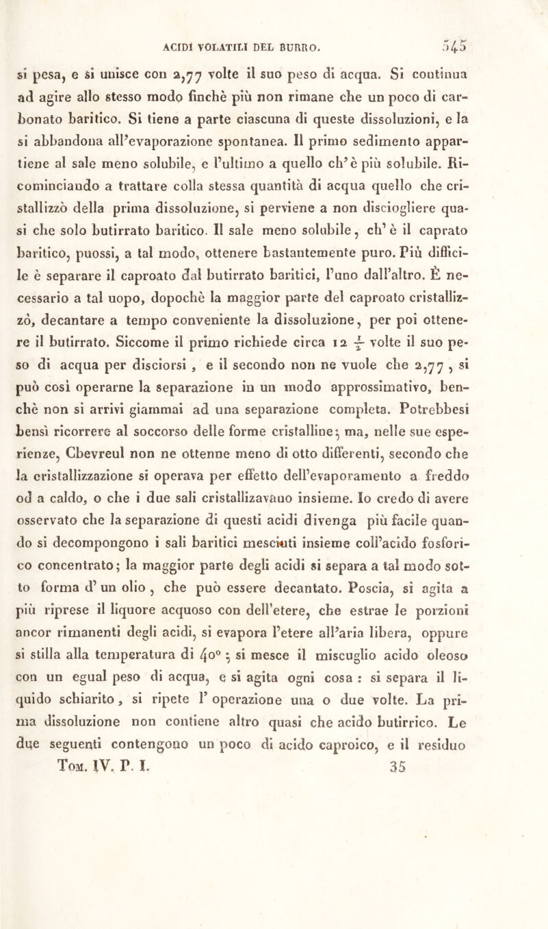 si pesa, e si unisce con 2,^^ volte il suo peso di acqua. Si contìnua ad agire allo stesso modo finché più non rimane che un poco di car- bonato baritico. Si tiene a parte ciascuna di queste dissoluzioni, e la si abbandona alPevaporazione spontanea. Il primo sedimento appar- tiene al sale meno solubile, e l’ultimo a quello eh’è più solubile. Ri- cominciando a trattare colla stessa quantità di acqua quello che cri- stallizzò della prima dissoluzione, si perviene a non disciogliere qua- si che solo butirrato baritico. Il sale meno solubile, eh’è il capraio baritico, puossi, a tal modo, ottenere bastantemente puro. Più diffici- le è separare il caproato dal butirrato bariti ci, l’uno dall’aìtro. È ne- cessario a tal uopo, dopoché la maggior parte del caproato cristalliz- zò, decantare a tempo conveniente la dissoluzione, per poi ottene- re il butirrato. Siccome il primo richiede circa 12 ^ volte il suo pe- so di acqua per disciorsi , e il secondo non ne vuole che 2,77 , si può cosi operarne la separazione in un modo approssimativo, ben- ché non si arrivi giammai ad una separazione completa. Potrebbesi bensì ricorrere al soccorso delle forme cristalline', ma, nelle sue espe- rienze, Gbevreul non ne ottenne meno di otto differenti, secondo che la cristallizzazione si operava per effetto dell’evaporamento a freddo od a caldo, o che i due sali cristallizavauo insieme. Io credo di avere osservato che la separazione di questi acidi divenga più facile quan- do si decompongono i sali barilici mescÌAiti insieme coll’acido fosfori- co concentrato; la maggior parte degli acidi si separa a tal modo sot- to forma d’ un olio , che può essere decantato. Poscia, si agita a più riprese il liquore acquoso con dell’etere, che estrae le porzioni ancor rimanenti degli acidi, si evapora l’etere all’aria libera, oppure si stilla alla temperatura di 4o® ^ si mesce il miscuglio acido oleoso con un egual peso di acqua, e si agita ogni cosa : si separa il li- quido schiarito, si ripete T operazione ima o due volte. La pri- ma dissoluzione non contiene altro quasi che acido butirrico. Le dqe seguenti contengono un poco di acido caproico, e il residuo Tom. fV. P. I. 35