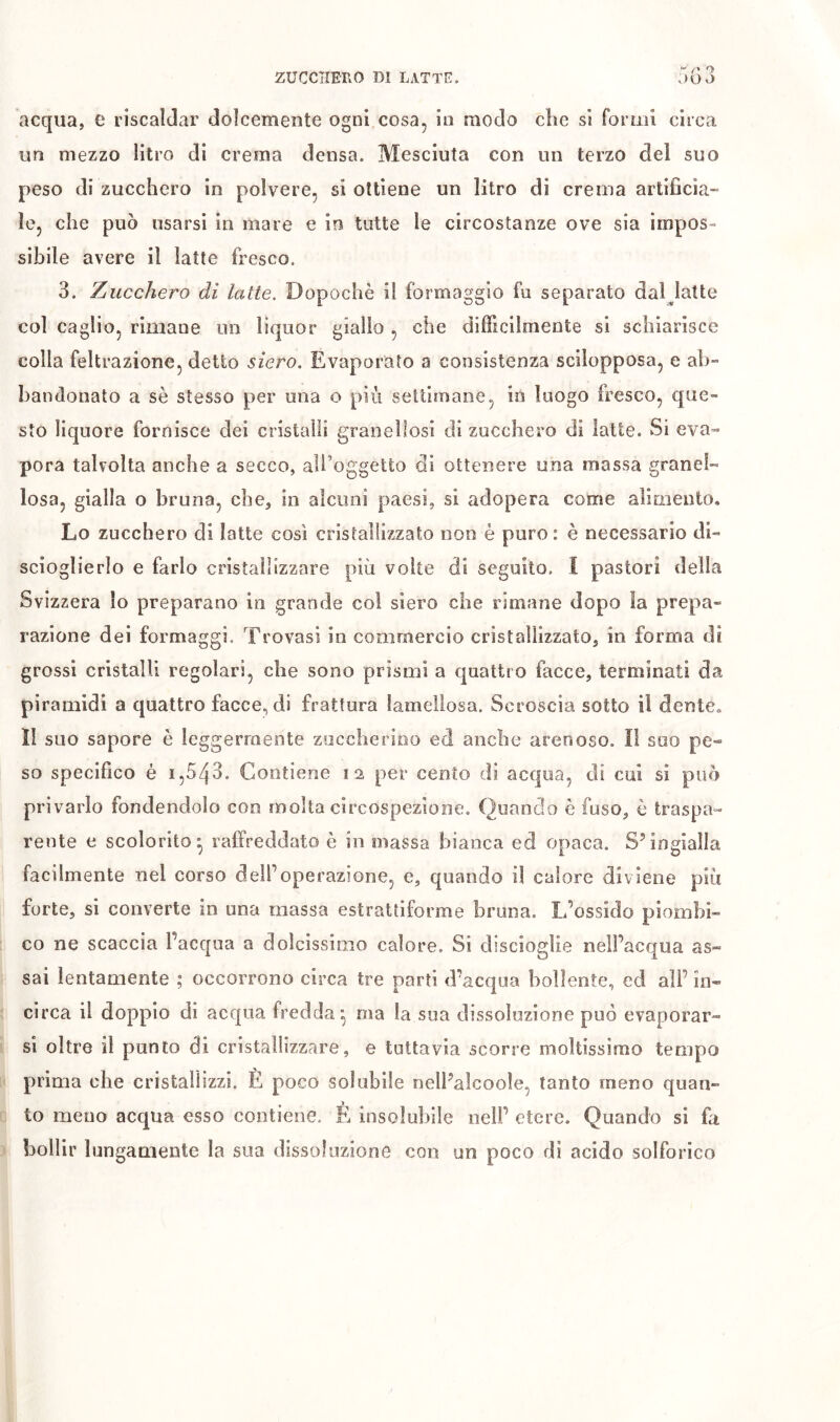 acqua, e riscaldar dolcemente ogni cosa, in modo clic si formi circa un mezzo litro di crema densa. Mesciuta con un terzo del suo peso di zucchero in polvere, si ottiene un litro di crema artificia- le, che può usarsi in mare e io tutte le circostanze ove sia impos- sibile avere il latte fresco. 3. Zucchero di latte. Dopoché il formaggio fu separato dal^latte col caglio, rimane un liquor giallo , che dilficilmente si schiarisce colla feltrazione, detto siero. Evaporato a consistenza scilopposa, e ab- bandonato a sé stesso per una o più settimane, in luogo fresco, que- sto liquore fornisce dei cristalli granellosi di zucchero di latte. Si eva- pora talvolta anche a secco, all’oggetto di ottenere una massa granel- losa, gialla o bruna, che, in alcuni paesi, si adopera come alimento. Lo zucchero di latte così cristallizzato non è puro : è necessario di- sciogìierlo e farlo cristallizzare più volte di seguito. Î pastori della Svizzera lo preparano in grande col siero che rimane dopo la prepa- razione dei formaggi. Trovasi in commercio cristallizzato, in forma di grossi cristalli regolari, che sono prismi a quattro facce, terminati da piramidi a quattro facce, di frattura lameiiosa. Scroscia sotto il dente, 11 suo sapore è leggermente zuccherino ed anche arenoso. I! suo pe- so specifico è 1,543. Contiene 12 per cento di acqua, di cui si può privarlo fondendolo con molta circospezione. Quando è fuso, è traspa- rente e scolorito^ raffreddato è in massa bianca ed opaca. S’ingialla facilmente nel corso dell’operazione, e, quando il calore diviene più forte, si converte in una massa estrattiforme bruna. L’ossido piombi- co ne scaccia l’acqua a dolcissimo calore. Si discioglie nell’acqua as- sai lentamente ; occorrono circa tre parti d’acqua bollente, ed all’ in- circa il doppio di acqua fredda^ ma la sua dissoluzione può evaporar- si oltre il punto di cristallizzare, e tuttavia scorre moltissimo tempo prima che cristallizzi. È poco solubile oell’alcoole, tanto meno quan- to meno acqua esso contiene. È insolubile nell’ etere. Quando si fa bollir lungaaiente la sua dissoluzione con un poco di acido solforico