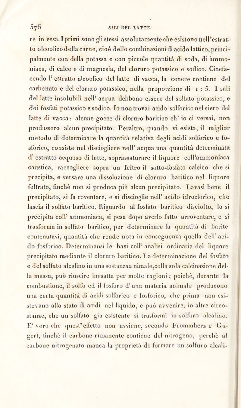 re in essa. Iprimi sono gli stessi assolutamente che esìstono nelPestrat- to aìcoolico della carne, cioè delle combinazioni di acido lattico, princi- palmente con della potassa e con piccole quantità di soda, di ammo- niaca, di calce e di magnesia, del cloruro potassico e sodico. Cinefa- cendo P estratto alcoolico del latte di vacca, la cenere contiene del carbonato e del cloruro potassico, nella proporzione di i : 5. I sali del latte insolubili nell’ acqua debbono essere del solfato potassico, e dei fosfati potassico e sodico. Io non trovai acido solforico nel siero del latte di vacca: alcune gocce di cloruro baritico eh’ io ci versai, non produssero alcun precipitato. Peraltro, quando vi esista, il miglior metodo di determinare la quantità relativa degli acidi solforico e fo- sforico, consiste nel disciogliere nell’ acqua una quantità determinata d’ estratto acquoso di latte, soprassaturare il liquore coll’ammoniaca caustica, raccogliere sopra un feltro il sotto-fosfato calcico che si precipita, e versare una dissoluzione di cloruro baritico nel liquore feltrato, finché non si produca più alcun precipitato. Lavasi bene il precipitato, si fa roventare, e si disclogìle nell’ acido idroclorico, che lascia il solfato baritico. Riguardo al fosfato baritico dlsciolto, lo sì precipita coll’ ammoniaca, si pesa dopo averlo fatto arroventare, e si trasforma in solfato baritico, per determinare la quantità dì barite contenutavi, quantità che rende nota in conseguenza quella dell’ aci- do fosforico. Determinansi le basi coll’ analisi ordinarla del liquore precipitato mediante il cloruro baritico. La determinazione del fosfato e del solfato alcalino in unasostanzaa nlmale,colla sola calcinazione del- la massa, può riuscire Inesatta per molte ragioni ; poiché, durante la combustione, il solfo ed il fosforo d’una materia animale producono uiìa certa quantità di acidi solforico e fosforico, che prima non esi- stevano allo stato di acidi nel liquido, e può avvenire, in altre circo- stanze, che un solfato già esistente si trasformi in solfuro alcalino. E' vero che quest’effetto non avviene, secondo Frommherz e Gu- gert, finché il carbone rimanente contiene del nitrogeno, perchè al carbone nitrogenato manca la proprietà di formare un solfuro alcali- I