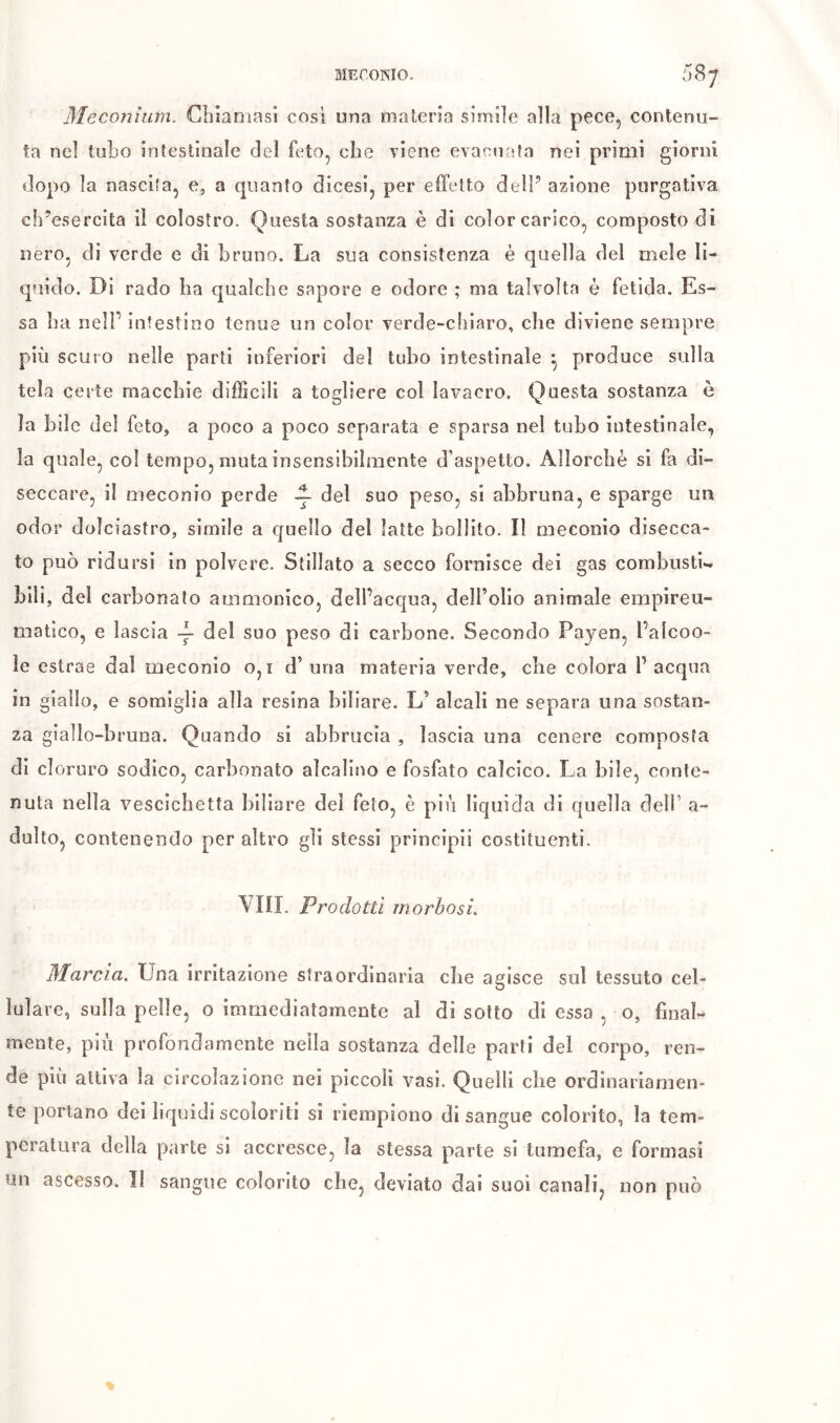 ME COMO. 087 Méconium, dilaniasi cosi una materia simile alla pece, contenu- ta nel tubo intestinale del feto, che viene evacuata nei primi giorni dopo la nascita, e, a quanto dicesi, per effetto dell’ azione purgativa ch’esercita il colostro. Questa sostanza è di color carico, composto di nero, di verde e di bruno. La sua consistenza è quella del mele li- quido. Di rado ha qualche sapore e odore ; ma talvolta é fetida. Es- sa ha neir intestino tenue un color verde-cliiaro, che diviene sempre più scuro nelle parti inferiori del tubo intestinale ^ produce sulla tela certe macchie difficili a togliere col lavacro. Questa sostanza è la bile del feto, a poco a poco separata e sparsa nel tubo intestinale, la quale, col tempo, muta insensibilmente d’aspetto. Allorché si fa di- seccare, il meconio perde ^ del suo peso, si abbruna, e sparge un odor dolciastro, simile a quello del latte bollito. Il meconio disecca- to può ridursi in polvere. Stillato a secco fornisce dei gas combusti- bili, del carbonato ammonico, dell’acqua, delfolio animale empireu- matico, e lascia del suo peso di carbone. Secondo Payen, l’alcoo- ìe estrae dal meconio 0,1 d’uria materia verde, che colora P acqua in giallo, e somiglia alla resina biliare. L’ alcali ne separa una sostan- za giallo-bruna. Quando si abbrucia , lascia una cenere composta di cloruro sodico, carbonato alcalino e fosfato calcico. La bile, conte- nuta nella vescichetta biliare dei feto, è più liquida di quella dell’ a- dulto, contenendo per altro gli stessi principii costituenti. YÏII. Prodotti morbosi. Marcia. Una irritazione straordinaria che agisce sul tessuto cel- lulare, sulla pelle, 0 Immediatamente al di sotto di essa , o, final- mente, più profondamente nella sostanza delle parti del corpo, ren- de più attiva la circolazione nei piccoli vasi. Quelli che ordinariamen- te portano dei liquidi scoloriti si riempiono disangue colorito, la tem- peratura della parte si accresce, la stessa parte si tumefa, e formasi un ascesso. ÎI sangue colorito che, deviato dai suoi canali, non può