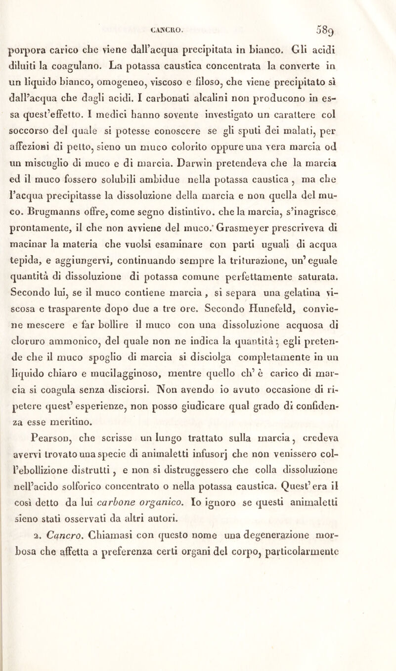 porpora carico che viene daU’acqua precipitata in bianco. Gli acidi diluiti la coagulano. La potassa caustica concentrata la converte in un liquido bianco, omogeneo, viscoso e filoso, che viene precipitato sì dalPacqua che dagli acidi. I carbonati alcalini non producono in es- sa quest’efFetto. I medici hanno sovente investigato un carattere col soccorso del quale si potesse conoscere se gli sputi dei malati, per alFezioni di petto, sieno un muco colorito oppure una vera marcia od un miscuglio di muco e di niarcia. Darwin pretendeva che la marcia ed il muco fossero solubili ambidue nella potassa caustica , ma che Tacqua precipitasse la dissoluzione della marcia e non quella del mu- co. Brugmanns offre, come segno distintivo, che la marcia, s’inagrisce prontamente, il che non avviene del muco.* Grasmeyer prescriveva di macinar la materia che vuoisi esaminare con parti uguali di acqua tepida, e aggiungervi, continuando sempre la triturazione, un’eguale quantità di dissoluzione di potassa comune perfettamente saturata. Secondo lui, se il muco contiene marcia, si separa una gelatìna vi- scosa e trasparente dopo due a tre ore. Secondo Hunefeld, convie- ne mescere e far bollire il muco con una dissoluzione acquosa di cloruro ammonico, del quale non ne indica la quantità*, egli preten- de che il muco spoglio di marcia si disciolga completamente in un liquido chiaro e mucilagginoso, mentre quello eh’ è carico di mar- cia si coagula senza disciorsi. Non avendo io avuto occasione di ri- petere quest’ esperienze, non posso giudicare qual grado di confiden- za esse meritino. Pearson, che scrisse un lungo trattato sulla marcia, credeva avervi trovato una specie di animaletti infusori venissero col- l’ebollizione distrutti, e non si distruggessero che colla dissoluzione nell’acido solforico concentrato o nella potassa caustica. Quest’era il così detto da lui carbone organico. Io ignoro se questi animaletti sieno stati osservati da altri autori. a. Cancro. Chiamasi con questo nome una degenerazione mor- bosa che affetta a preferenza certi organi del corpo, particolarmente