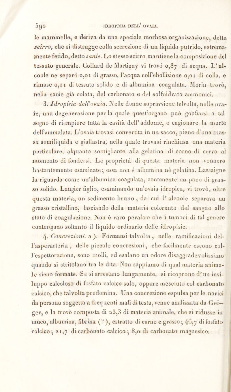 le mammelle, e deriva da una speciale morbosa organizzazione, della scirro, che si distrugge colla secrezione di un liquido putrido, estrema- mente fetido, detto sanie. Lo stesso scirro mantiene la composizione del tessuto generale. Collard de Martigny vi trovò 0,87 di acqua. al- coole ne separò 0,01 di grasso, Pacqua coll’ebollizione 0,01 di colla, e rimase 0,11 di tessuto solido e di albumina coagulata. Morin trovò, nella sanie già colata, del carbonato e del solfoidrato ainmonici. 3. Idropisia dell'ovaia. Nelle donne sopravviene talvolta, nelle ova- ie, una degenerazione per la quale quest’organo può gonfiarsi a tal segno di riempiere tutta la cavità dell’addome, e cagionare la morte dell’ammalata. L’ovaia trovasi convertita in un sacco, pieno d’una mas- sa semlliquida e giallastra, nella quale trovasi rinchiusa una materia particolare, alquanto somigliante alla gelatina di corno di cervo al momento di fondersi. Le proprietà di questa materia non vennero Lastantemente esaminate^ essa non è albumina nè gelatina. Lassaigne la riguarda come un’albumina coagulata, contenente un poco di gras- so solido. Laugier figlio, esaminando un’ovaia idropica, vi trovò, oltre questa materia, un sedimento bruno , da cui l’ alcoole separava un grasso cristallino, lasciando della materia colorante dei sangue allo stato di coagulazione. Non è raro peraltro che i tumori di tal genere contengano soltanto il liquido ordinario delle idropisie. 4. Concrezioni. Ol). Formausi talvolta , nelle ramificazioni del- i’asperarteria , delle piccole concrezioni, che facilmente escono cul- i’espettorazione, sono molli, ed esalano un odore disaggrndevoiissimo quando si stritolano tra le dita. Non sappiamo di qual materia anima- le sleno formate. Se si arrestano lungamente, si ricoprono d’un invi- luppo calcoloso di fosfato calcico solo, oppure mesciuto col carbonato calcico, che talvolta predomina. Una concrezione espulsa per le narici da persona soggetta a frequenti mali di testa, venne analizzata da Gei- ger, e la trovò composta di 23,3 di materia animale, che si ridusse in muco, albumina, fibrina {?), estratto di carne e grasso^ 4^57 fi* fosfato calcico^ 2i,j di carbonato calcico - 8,0 di carbonaio magncsico.