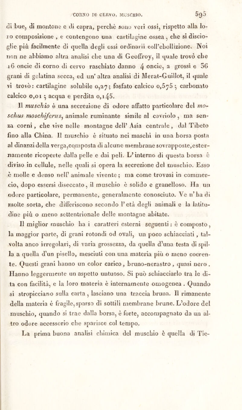 di buCj di montone e di capra, perchè sono veri ossij rispetto alla lo- ro composizione , e contengono una cartilagine ossea, che si discio- glie più facilmente di c|uella degli ossi ordinari! coll’ebollizione. Noi non ne abbiamo altra analisi che una di Geoffroy, il tpale trovò che 16 oncie di corno di cervo raschiato danno 4 oncie, 2 grossi e 36 grani di gelatina secca, ed un’altra analisi di Merat-Guiilot, il quale vi trovò: cartilagine solubile 0,27; fosfato calcico o,5y5 •, carbonato calcico 0,01 ^ acqua e perdita 0,145. Il muschio è una secrezione di odore affatto particolare del mo- schus moschiferiiSj animale ruminante simile al cavriolo , ma sen- za corni, che vive nelle montagne dell’ Asia centrale, dal Tibeto fino alla China. Il muschio è situato nei maschi in una borsa posta al dinanzi della verga,co.mposta dì alcune membrane sovrapposte,ester- namente ricoperte dalla pelle e dal peli. L’interno di questa borsa è diviso in cellule, nelle quali si opera la secrezione dei muschio. Esso è molle e deuso nell’ animale vivente; ma come trovasi in commer- do, dopo essersi diseccato, il muschio è solido e granelloso. Ha un od ore particolare, permanente, generalmente conosciuto. Ve n’badi molte sorta, che differiscono secondo l’età degli animali e la latitu- dine più o meno settentrionale delle montagne abitate. II migliar muschio ha i caratteri esterni seguenti: è composto, la maggior parte, di grani rotondi od ovali, un poco schiacciati , tal- volta anco irregolari, di varia grossezza, da quella d’una testa di spil- la a quella d’un pisello, mesciuti con una materia più o meno coeren- te. Questi grani hanno un color carico, bruno-nerastro, quasi nero. Hanno leggermente un aspetto untuoso. Si può schiacciarlo tra le di- ta con facilità, e la loro materia è internamente omogenea . Quando si stropicciano sulla carta , lasciano una traccia bruna. Il rimanente della materia è fragile, sparso di sottili membrane brune. L’odore del muschio, quando si trae dalla borsa, è forte, accompagnato da un al- tro odore accessorio che sparisce col tempo. La prima buona analisi chimica del muschio è quella di Tic-