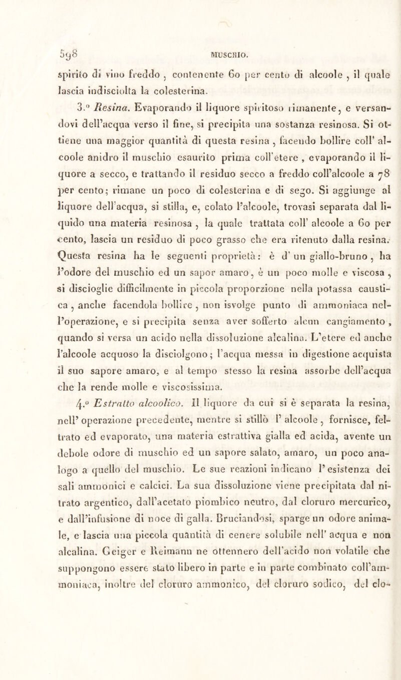 spirito äi vino freddo , contenente 6o |)er cento di alcool e , il cpiale lascia indiscioita la colesterina. 3. ^ Resina. Evaporando il liquore spiritoso liaianente, e versan- dovi dell’acqua verso il fine, si precipita una sostanza resinosa. Si ot- tiene una maggior quantità di questa resina , facendo bollire coll’ aì- coole anidro il rnuscliio esaurito prima colfetere , evaporando il li- quore a secco, e trattando il residuo secco a freddo coll’alcoole a ^8 per cento; rimane un poco di colesterina e di sego. Si aggiunge al liquore dell’acqua, si stilla, e, colato l’aicoole, trovasi separata dal li- quido una materia resinosa , la quale trattata colf alcoole a 6o per cento, lascia un residuo di poco grasso che era ritenuto dalla resina. Questa resina ha le seguenti proprietà: è d’un giallo-bruno , ha l’odore dei muschio ed un sapor amaro, è un poco molle e viscosa , si discioglie difficilmente in piccola proporzione nella potassa causti- ca , anche facendola bollire , non isvolge punto di ammoniaca nel- l’operazione, e si precipita senza aver sofferto alcun cangiamento , quando si versa un acido nella dissoluzione alcalina. L'’etere ed anche Falcoole acquoso la disciolgono; l’acqua messa in digestione acquista il suo sapore amaro, e ai tempo stesso la resina assorbe dell’acqua che la rende molle e viscosissima. 4. ® Estratto alcoolico. 11 liquore da cui si è separata la resina, nell’ operazione precedente, mentre si stillò 1’ alcoole , fornisce, fel- trato ed evaporato, una materia estrattiva gialla ed acida, avente un debole odore di muschio ed un sapore salato, amaro, un poco ana- logo a quello del muschio. Le sue reazioni indicano l’esistenza del sali ammonici e calcici. La sua dissoluzione viene precipitata dal ni- trato argentico, dall’acetato piombico neutro, dal cloruro mercurico, e dall’infusione di noce di galla. Bruciandosi, sparge un odore anima- le, e lascia una piccola quantità di cenere solubile nell’ acqua e non alcalina. Geiger e lleimann ne ottennero deH’acldo non volatile che suppongono essere stato libero in parte e in parte combinato coll’am- moniaca, inoltre del cloruro arnmonico, del cloruro sodico, del do-