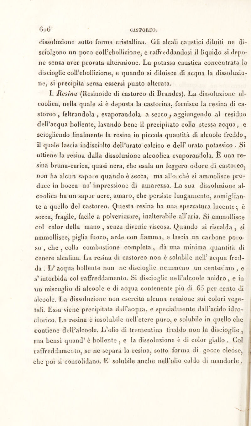 6ü6 CASTOREO. dissoluzione sotto forma cristallina. Gli alcali caustici diluiti ne di- scioigono un poco coll’ebollizione, e raffreddandosi il liquido si depo- ne senza aver provata alterazione. La potassa caustica concentrata la discioglie coll’ebollizione, e quando si diluisce di acqua la dissoluzio- ne, si precipita senza essersi punto alterata. Ï. Resina (Resinoide di castoreo di Brandes). La dissoluzione al- coolica, nella quale si è deposla la castorina, fornisce la resina di ca- storeo , feltrandola , evaporandola a secco * aggiungendo al residuo dell’acqua bollente, lavando bene il precipitato colla stessa acqua, e sciogliendo fìnaliiiente la resina in piccola quantità di alcoole freddo, il quale lascia indisciolto dell’urato calcico e dell’ urato potassico . Si ottiene la resina dalla dissoluzione alcoolica evaporandola. È una re- sina bruna-carica, quasi nera, che esala un leggero odore di castoreo, non ha alcun sapore quando è secca, ma allorché si ammolisce pro- duce in bocca un’ impressione di amarezza. La sua dissoluzione al- coolica ha un sapor acre, amaro, che persiste lungamente, somiglian- te a quello del castoreo. Questa resina ha una spezzatura lucente* è secca, fragile, facile a polverizzare, inalterabile aìfaria. Si ammollisce col calor della mano , senza divenir viscosa. Quando si riscalda , si ammollisce, piglia fuoco, arde con fiamma, e lascia un carbone poro- so , che , colla combustione completa , dà una minima quantità di cenere alcalina. La resina di castoreo non è solubile nell’ acqua fred- da . L’acqua bollente non ne dlscloglie nemmeno un centesimo, e s’intorbida col raffreddamento. Si discioglie nell’alcoole anidro, e in un miscuglio di alcoole e di acqua contenente più di 65 per cento di alcoole. La dissoluzione non esercita alcuna reazione sui colori vege- tali. Essa viene precipitata dall’acqua, e specialmente dall’acido idro- clorico. La resina è insolubile nelTetere puro, e solubile in quello che contiene dcll’alcoole. L’olio di trementina freddo non la dlscioglie , ma bensì quand’ è bollente , e la dissoluzione è di color giallo . Gol raffreddamcnlo, se ne separa la resina, sotto forma di gocce oleose, che poi si consolidano. E' solubile anche nell’olio caldo di mandorle .