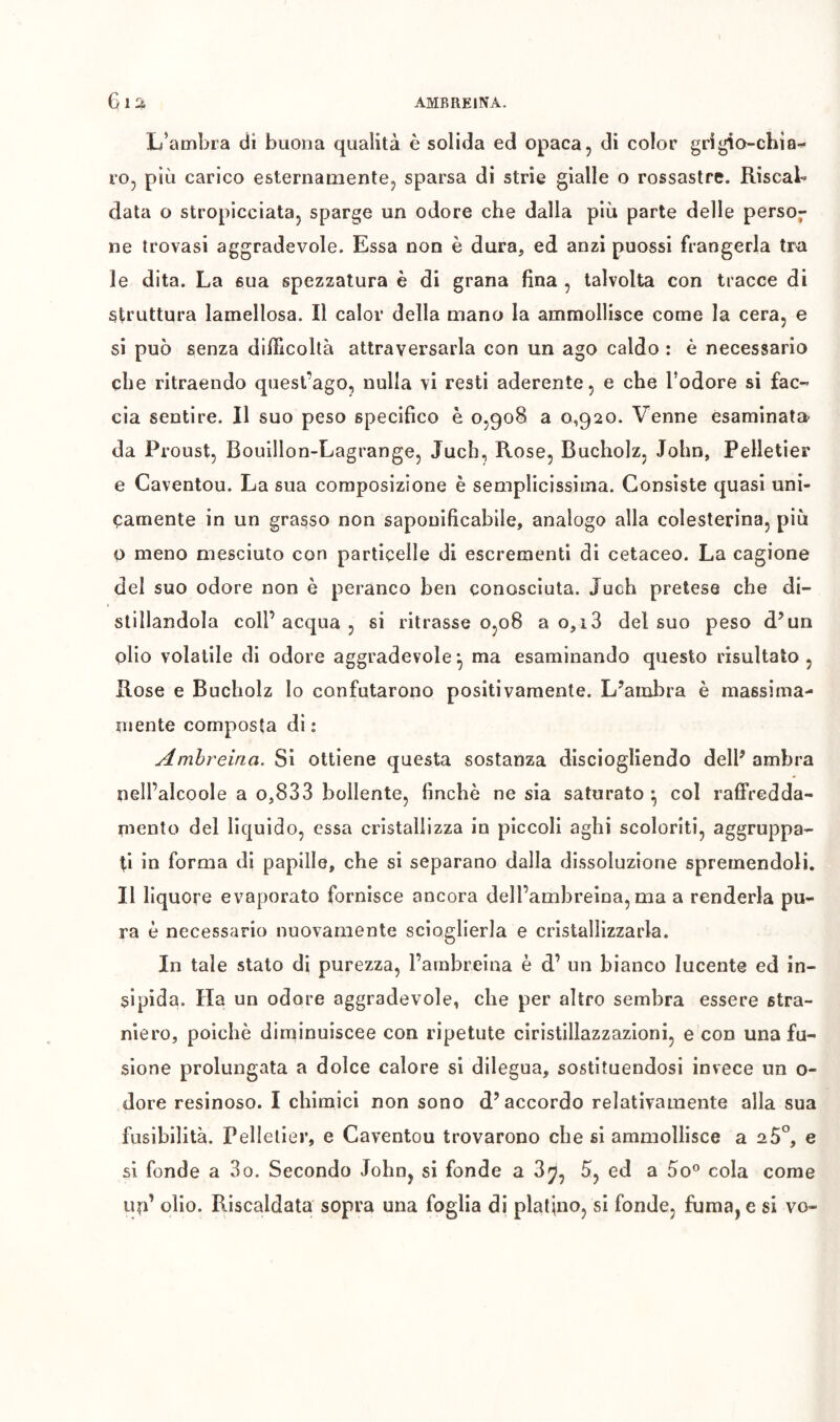 L’ambra di buona qualità è solida ed opaca, di color grigio-chia- ro, più carico esternamente, sparsa di strie gialle o rossastre. Riscab data o stropicciata, sparge un odore che dalla più parte delle perso- ne trovasi aggradevole. Essa non è dura, ed anzi puossi frangerla tra le dita. La sua spezzatura è di grana fina , talvolta con tracce di struttura lamellosa. Il calor della mano la ammollisce come la cera, e si può senza difficoltà attraversarla con un ago caldo : è necessario che ritraendo quest’ago, nulla vi resti aderente, e che Fodere si fac- cia sentire. Il suo peso specifico è 0,908 a 0,920. Venne esaminata da Proust, Bouillon-Lagrange, Jucb, Rose, Bucholz, John, Pelletier e Caventou. La sua composizione è semplicissima. Consiste quasi uni- camente in un grasso non saponificabile, analogo alla colesterina, più 0 meno mesciuto con particelle di escrementi di cetaceo. La cagione del suo odore non è paranco ben conosciuta. Juch pretese che di- stillandola coll’acqua, si ritrasse 0,08 a 0,13 del suo peso d’un olio volatile di odore aggradevole *, ma esaminando questo risultato , Rose e Bucholz lo confutarono positivamente. L’ambra è massima- mente composta di : Amhreina. Si ottiene questa sostanza disciogliendo dell’ ambra nell’alcoole a o,833 bollente, finche ne sia saturato • col raffredda- mento del liquido, essa cristallizza in piccoli aghi scoloriti, aggruppa- ti in forma di papille, che si separano dalla dissoluzione spremendoli. Il liquore evaporato fornisce ancora dell’ambreina, ma a renderla pu- ra è necessario nuovamente scioglierla e cristallizzarla. In tale stato di purezza, l’ambreina è d’ un bianco lucente ed in- sipida. Ha un odore aggradevole, che per altro sembra essere stra- niero, poiché diminuiscee con ripetute ciristillazzazioni, e con una fu- sione prolungata a dolce calore si dilegua, sostituendosi invece un o- dore resinoso. I chimici non sono d’accordo relativamente alla sua fusibilità. Pelletier, e Caventou trovarono che si ammollisce a 2 5°, e si fonde a 3o. Secondo John, si fonde a 3^, 5, ed a 5o^ cola come un’ olio. Riscaldata sopra una foglia di platino, si fonde, fuma, e si vo-