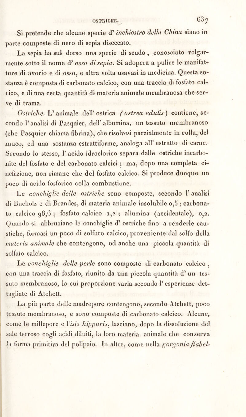 OSTRICHE. Si pretende che alcune specie d’ inchiostro della China siano in parte composte di nero di sepia diseccato. La sepia ha sul dorso una specie di scudo , conosciuto volgar- mente sotto il nome d’ osso di sepia. Si adopera a pulire le manifat- ture di avorio e di osso, e altra volta usavasi in medicina. Questa so- stanza è composta di carbonato calcico, con una traccia di fosfato cal- cico, e di una certa quantità di materia animale membranosa che ser- ve di trama. Ostriche. L’ animale dell’ ostrica ( ostrea edulis ) contiene, se- condo l’analisi di Pasquier, dell’albumina, un tessuto membranoso (che Pasquier chiama fibrina), che risolvesi parzialmente in colla, del muco, ed una sostanza estrattiforme, analoga all’ estratto di carne. Secondo Io stesso, 1’ acido idroclorico separa dalle ostriche incarbo- nite del fosfato e del carbonato calcici ^ ma, dopo una completa ci- nefazione, non rimane che del fosfato calcico. Si produce dunque un poco di acido fosforico colla combustione. Le conchiglie delle ostriche sono composte, secondo 1’ analisi di Biicholz e di Brandes, di materia animale insolubile o,5 ; carbona- to calcico 98,6 ^ fosfato calcico 1,2 ; allumina (accidentale), 0,2. Quando si abbruciano le conchiglie d’ ostriche fino a renderle cau- stiche, formasi un poco di solfuro calcico, proveniente dal solfo della materia animale che contengono, od anche una piccola quantità di solfalo calcico. Le conchiglie delle perle sono composte di carbonato calcico , con una traccia di fosfato, riunito da una piccola quantità d’ un tes- suto membranoso, la cui proporzione varia secondo l’esperienze det- ta2:liate di Atchett. O La più parte delle madrepore contengono, secondo Atchett, poco tessuto membranoso, e sono composte di carbonato calcico. Alcune, come le raillepore e l’wz,!? hippuris^ lasciano, dopo la dissoluzione del sale terroso cogli acidi diluiti, la loro materia animale che conserva la forma primitiva del polipaio. In altre, come nella gorgonia flahcU