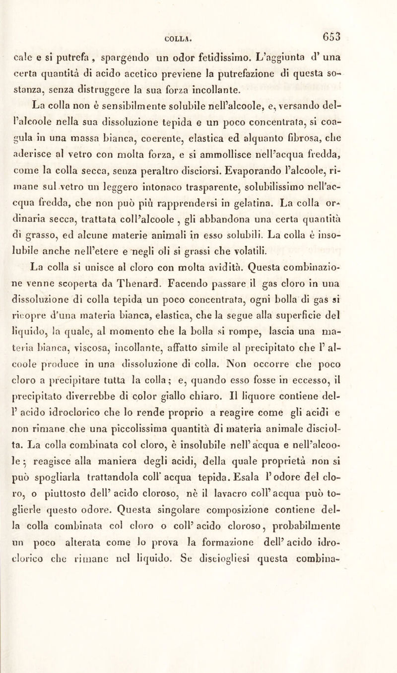 cale e si putrefa , spargendo un odor fetidissimo. L’aggiunta d’ una certa quantità di acido acetico previene la putrefazione di questa so- stanza, senza distruggere la sua forza incollante. La colla non è sensibilmente solubile nell’alcoole, e, versando del- l’alcoole nella sua dissoluzione tepida e un poco concentrata, si coa- gula in una massa bianca, coerente, elastica ed alquanto fibrosa, che aderisce al vetro con molta forza, e si ammollisce nelFacqua fredda, come la colla secca, senza peraltro disciorsi. Evaporando l’alcoole, ri- mane sul .vetro un leggero intonaco trasparente, solubilissimo nelPac- cqiia fredda, che non può più rapprendersi in gelatina. La colla or-- dinaria secca, trattata colPalcoole , gli abbandona una certa quantità dì grasso, ed alcune materie animali in esso solubili. La colla è inso- lubile anche nell’etere e negli oli si grassi che volatili. La colla si unisce al cloro con molta avidità. Questa combinazio- ne venne scoperta da Thenard. Facendo passare il gas cloro in una dissoluzione di colla tepida un poco concentrata, ogni bolla di gas si ricopre d’una materia bianca, elastica, che la segue alla superficie del liquido, la quale, al momento che la bolla si rompe, lascia una ma- teria bianca, viscosa, incollante, affatto simile al precipitato che 1’ al- coole produce in una dissoluzione di colla. Non occorre che poco cloro a precipitare tutta la colla; e, quando esso fosse in eccesso, il precipitato diverrebbe di color giallo chiaro. Il liquore contiene del- P acido idroclorico che lo rende proprio a reagire come gli acidi e non rimane che una piccolissima quantità di materia animale disciol- ta. La colla combinata col cloro, è insolubile nell’acqua e nelPalcoo- le ^ reagisce alla maniera degli acidi, della quale proprietà non si può spogliarla trattandola colf acqua tepida. Esala l’odore del clo- ro, o piuttosto dell’acido cloroso, nè il lavacro coll’acqua può to- glierle questo odore. Questa singolare composizione contiene del- la colla combinata col cloro o coll’ acido cloroso, probabilmente un poco alterata come lo prova la formazione dell’ acido idro- clorico che rimane nel liquido. Se disciogliesi questa combina-