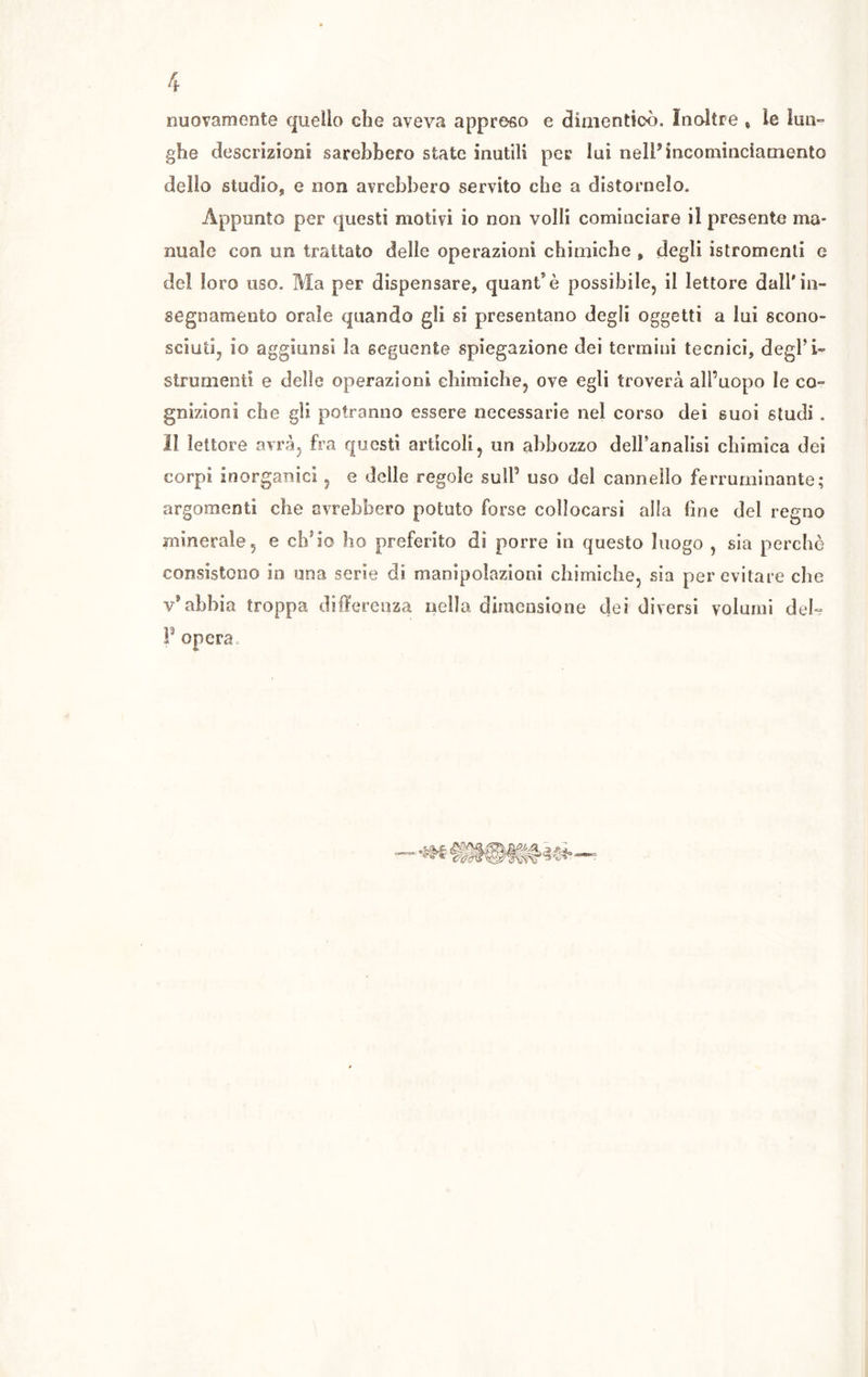 nuovamente quello che aveva appreso e dimenticò. Inoltre * le lun- ghe descrizioni sarebbero state inutili per lui nell’ incominciamento dello studio, e non avrebbero servito che a distornelo. Appunto per questi motivi io non volli cominciare il presente ma- nuale con un trattato delle operazioni chimiche , degli istromenti e del loro uso. Ma per dispensare, quant’è possibile, il lettore dall'in- segnamento orale quando gli si presentano degli oggetti a lui scono- sciuti, io aggiunsi la seguente spiegazione dei termini tecnici, degl’i- strumenti e delle operazioni chimiche, ove egli troverà all’uopo le co- gnizioni che gli potranno essere necessarie nel corso dei suoi studi . lì lettore avrà, fra questi articoli, un abbozzo dell’analisi chimica dei corpi inorganici, e delle regole sull’ uso del cannello ferruminante; argomenti che avrebbero potuto forse collocarsi alla (ine dei regno minerale, e ch'io ho preferito di porre in questo luogo , sia perchè consistono in una serie di manipolazioni chimiche, sia per evitare che v9 abbia troppa differenza nella dimensione dei diversi volumi del° F opera.