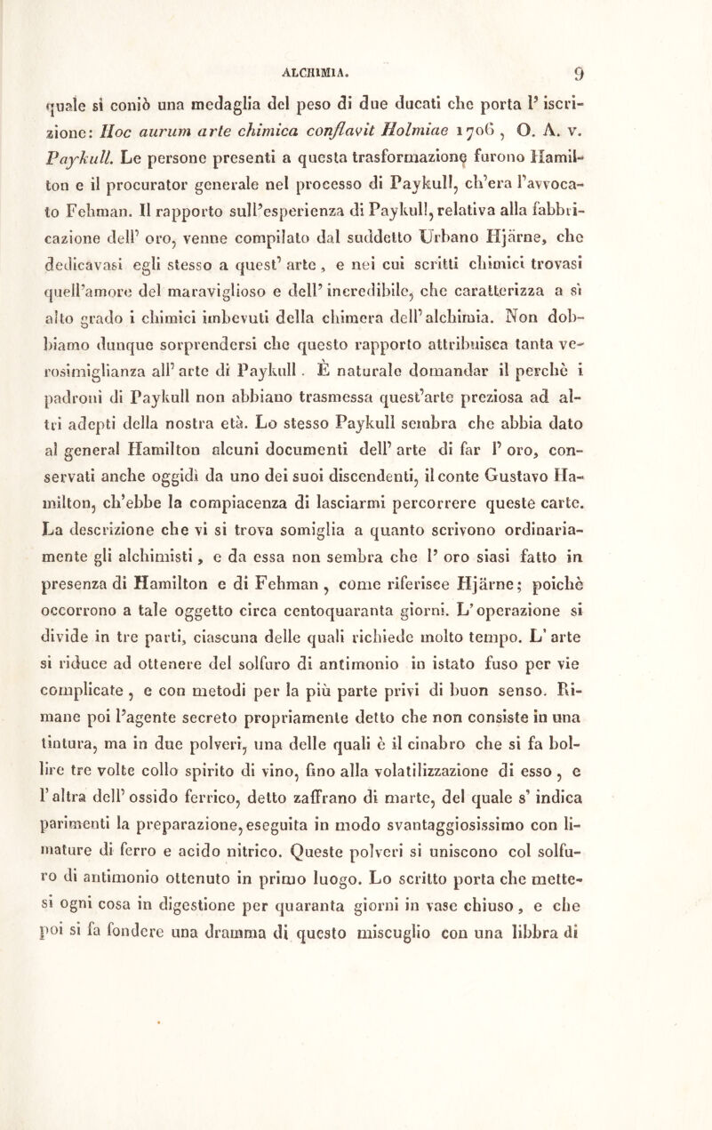 quale si coniò una medaglia del peso di due ducati che porta P iscri- zione: Hoc aurum arte chimica conflavit Holmiae 1706 , O. À. v. PaykulL Le persone presenti a questa trasformazione furono Hamil- ton e il procurator generale nel processo di Paykull, ch’era l’avvoca- to Fehman. Il rapporto suìPesperienza di Paykull, relativa alla fabbri- cazione dell’ oro, venne compilato dal suddetto Urbano Hjarne, che dedicavasi egli stesso a quest’ arte , e nei cui scritti chimici trovasi quelPamore del maraviglioso e dell’ incredibile, che caratterizza a si alto grado i chimici imbevuti della chimera dell’alchimia. Non dob- biamo dunque sorprendersi che questo rapporto attribuisca tanta ve- rosimiglianza all’ arte di Paykull . È naturale domandar il perche i padroni di Paykull non abbiano trasmessa quest’arte preziosa ad al- tri adepti della nostra età. Lo stesso Paykull sembra che abbia dato ai generai Hamilton alcuni documenti dell’ arte di far P oro* con- servati anche oggidì da uno dei suoi discendenti, il conte Gustavo Ha- milton, ch’ebbe la compiacenza di lasciarmi percorrere queste carte. La descrizione che vi si trova somiglia a quanto scrivono ordinaria- mente gli alchimisti, e da essa non sembra che P oro siasi fatto in presenza di Hamilton e di Fehman, come riferisce Hjarne; poiché occorrono a tale oggetto circa centoquaranta giorni. L’operazione si divide in tre parti, ciascuna delle quali richiede molto tempo. L arte si riduce ad ottenere del solfuro di antimonio in istato fuso per vie complicate , e con metodi per la più parte privi di buon senso. Ri- mane poi l’agente secreto propriamente detto che non consiste in una tintura, ma in due polveri, una delle quali è il cinabro che sì fa bol- lire tre volte collo spirito di vino, fino alla volatilizzazione di esso , e l’altra dell’ossido ferrico, detto zaffrano di marte, del quale s’ indica parimenti la preparazione, eseguita in modo svantaggiosissimo con li- mature di ferro e acido nitrico. Queste polveri si uniscono col solfu- ro di antimonio ottenuto in primo luogo. Lo scritto porta che elette- si ogni cosa in digestione per quaranta giorni in vase chiuso, e che poi si fa fondere una dramma di questo miscuglio con una libbra di