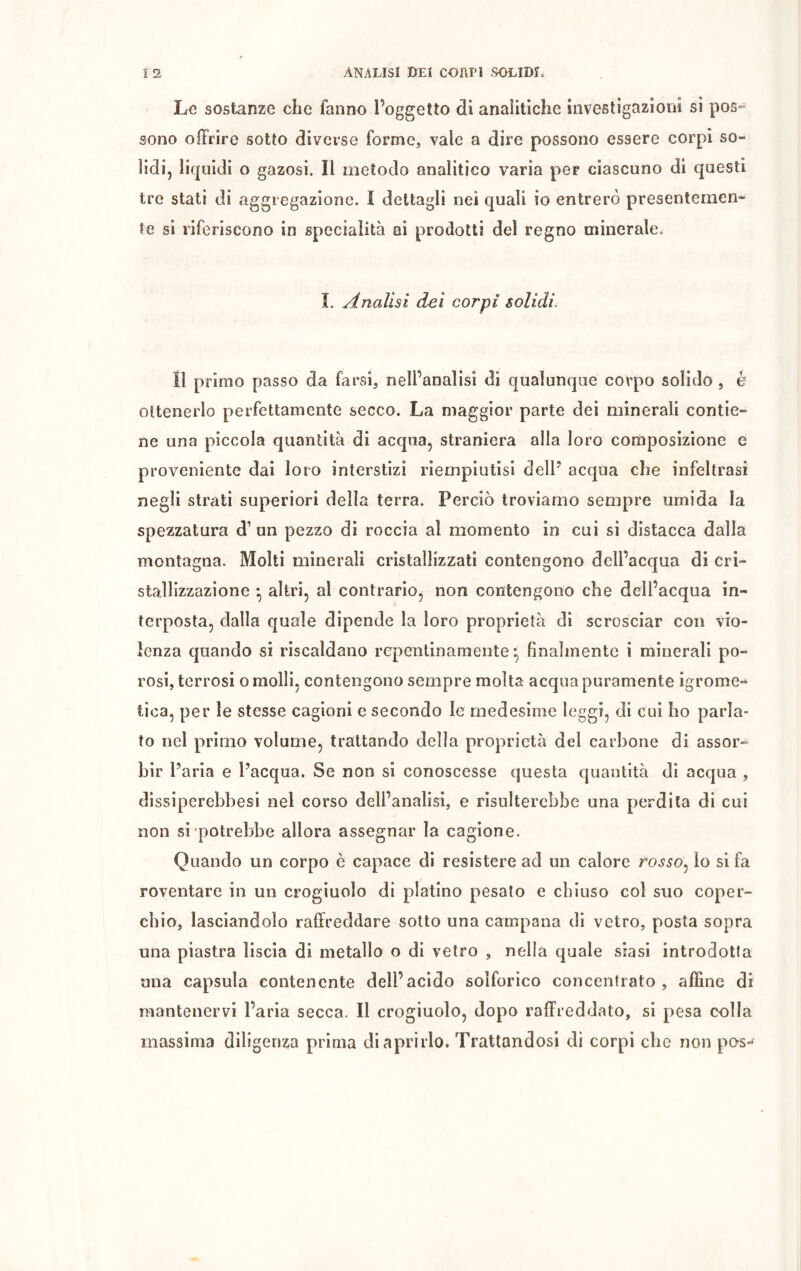 Le sostanze che fanno l’oggetto di analitiche investigazioni si pos- sono offrire sotto diverse forme, vale a dire possono essere corpi so- lidi, liquidi o gazosi. Il metodo analitico varia peF ciascuno di questi tre stati di aggregazione. I dettagli nei quali io entrerò presentemen- te si riferiscono in specialità ai prodotti del regno minerale. I. Analisi del corpi solidi. li primo passo da farsi, nell’analisi di qualunque corpo solido , è ottenerlo perfettamente secco. La maggior parte dei minerali contie- ne una piccola quantità di acqua, straniera alla loro composizione e proveniente dai loro interstizi riempiutisi dell5 acqua che infeltrasi negli strati superiori della terra. Perciò troviamo sempre umida la spezzatura d1 un pezzo di roccia al momento in cui si distacca dalla montagna. Molti minerali cristallizzati contengono dell’acqua di cri- stallizzazione -, altri, al contrario, non contengono che dell’acqua in- terposta, dalla quale dipende la loro proprietà di scrosciar con vio- lenza quando si riscaldano repentinamente*, finalmente i minerali po- rosi, terrosi o molli, contengono sempre molta acqua puramente igrome- tica, per le stesse cagioni e secondo le medesime leggi, di cui ho parla- to nel primo volume, trattando della proprietà del carbone di assor- bir l’aria e l’acqua. Se non si conoscesse questa quantità di acqua , dissiperebbesi nel corso dell’analisi, e risulterebbe una perdita di cui non si potrebbe allora assegnar la cagione. Quando un corpo è capace di resistere ad un calore rosso: lo si fa roventare in un crogiuolo di platino pesalo e chiuso col suo coper- chio, lasciandolo raffreddare sotto una campana di vetro, posta sopra una piastra liscia di metallo o di vetro , nella quale siasi introdotta una capsula contenente dell’acido solforico concentrato, affine di mantenervi l’aria secca. Il crogiuolo, dopo raffreddato, si pesa colla massima diligenza prima di aprirlo. Trattandosi di corpi che non pos-