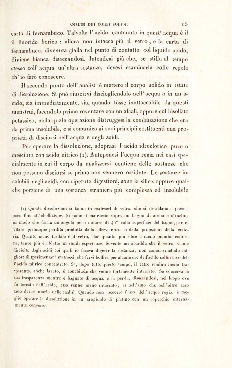 carta di fernambuco. Talvolta 1' acido contenuto in quest* acqua è il il fluorido borico *, allora non intacca più il vetro , e la carta di fernambuco, divenuta gialla nel punto di contatto col liquido acido, diviene bianca diseccandosi. Intendesi già che, se stilla al tempo stesso colf acqua un’altra sostanza, devesi esaminarla colle regole eh’ io farò conoscere. Il secondo punto dell’ analisi è mettere il corpo solido in istato di dissoluzione. Si può riuscirvi disciogliendolo nell* acqua o in un a» cido, sia immediatamente, sia, quando fosse inattaccabile da questi menstrui, facendolo prima roventare con un alcali, oppure col bisolfato potassico, nella quale operazione distruggesi la combinazione che era da prima insolubile, e si comunica ai suoi principi! costituenti una pro- prietà di disciorsi nell’ acqua e negli acidi. Per operare la dissoluzione, adoprasi Y acido idroclorico puro o mesciuto con acido nitrico (i). Anieponesi Tacqua regia nei casi spe- cialmente in cui il corpo da analizzarsi contiene delle sostanze che non possono disciorsi se prima non vennero ossidate. Le sostanze in- solubili negli acidi, con ripetute digestioni, sono la silice, oppure qual- che porzione di una sostanza straniera piò complessa cd insolubile (i) Queste dissoluzioni si fanno in matracci di vetro, die si riscaldano a poco a poco fino all1 ebollizione. Si pone il raalraccio sopra un bagno di arena e s’inclina in modo che faccia un augolo poco minore di colla superficie del bagno, per c- vilare qualunque perdita prodotta dalla efiferve.C ma o dalla projezione della male- ria. Quanto meno fusibile è il vetro, cioè quanto più silice e meno piombo contie- ne, tanto più èaddatto in simili esperienze. Sovente mi accadde che il vetro venne disciolto dagli acidi coi quali io faceva digerir la sostanza ; non conosco metodo mi- gliore di sperimenlar i matracci, che farvi bollire per alcune ore dell’acido solforico o dei- fi acido nitrico concentrato. Se, dopo tutto questo tempo, il vetro sembra meno tra- sparente, anche lavato, si coochiude che venne fortemente intaccato. Se conserva la sua trasparenza mentre è bagnato di acqua, e la perda, disiandosi, nel luogo ove fu toccato dall’acido, esso venne meno intaccato; sì nell’uno che nell’altro caso non devesi usarlo nelle analisi. Quando non occorre fi uso dell’ acqua regia, è me- glio operare la dissoluzione in un crogiuolo dì platino con un coperchio interna- mente convesso.