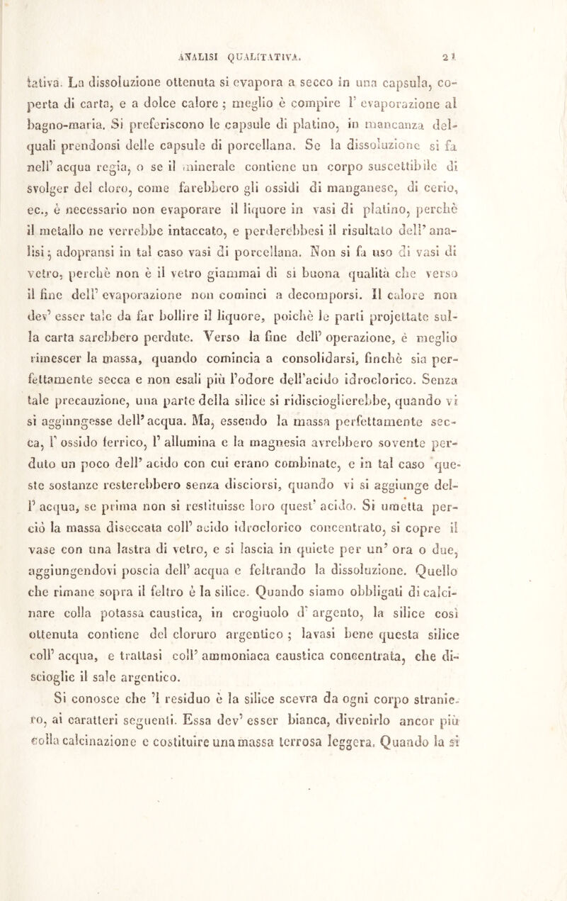 iativa. La dissoluzione ottenuta si evapora a secco in una capsula, co- perla di carta, e a dolce calore ; meglio è compire I evaporazione al bagno-maria. Si preferiscono le capsule di platino, in mancanza dei- quali prendonsi delle capsule di porcellana. Se la dissoluzione si fa nell'acqua regia, o se il minerale contiene un corpo suscettibile di svolger del cloro, come farebbero gli ossidi di manganese, di cerio, ec., è necessario non evaporare il liquore in vasi di platino, perchè il metallo ne verrebbe intaccato, e perderebbesi il risaltato dell’ ana- lisi} adopransi in tal caso vasi di porcellana. Non si fa uso di vasi di vetro, perchè non è il vetro giammai di si buona qualità che verso il line delF evaporazione non cominci a decomporsi. Il calore non dev’ esser tale da far bollire il liquore, poiché le parti projettate sul- la carta sarebbero perdute. Verso la fne dell’ operazione, è meglio rimescer la massa, quando comincia a consolidarsi, finché sia per- fettamente secca e non esali più l’odore dell’acido idroclorico. Senza tale precauzione, una parte della sìlice si ridiscioglierebbe, quando vi si aggiungesse dell’acqua. Ma, essendo la massa perfettamente sec- ca, F ossido ferrico, 1’ allumina c la magnesia avrebbero sovente per- duto un poco dell’ acido con cui erano combinate, c in tal caso que- ste sostanze resterebbero senza disciorsi, quando vi si aggiunge del- F acqua, se prima non si restituisse loro quest* acido. Si umetta per- ciò la massa diseccata coll’ acido idroclorico concentrato, si copre il vase con una lastra di vetro, e si lascia in quiete per un’ ora o due, aggiungendovi poscia dell’ acqua e feltrando la dissoluzione. Quello che rimane sopra il feltro è la silice. Quando siamo obbligati di calci- nare colla potassa caustica, in crogiuolo eh argento, la silice così ottenuta contiene del cloruro argentico ; lavasi bene questa silice coll’ acqua, e trattasi coll’ ammoniaca caustica concentrata, che di- scioglie il sale argentico. Si conosce che ’l residuo è la silice scevra da ogni corpo stranie- ro, ai caratteri seguenti. Essa dev’ esser bianca, divenirlo ancor più (Colla calcinazione e costituire una massa terrosa leggera, Quando la sì