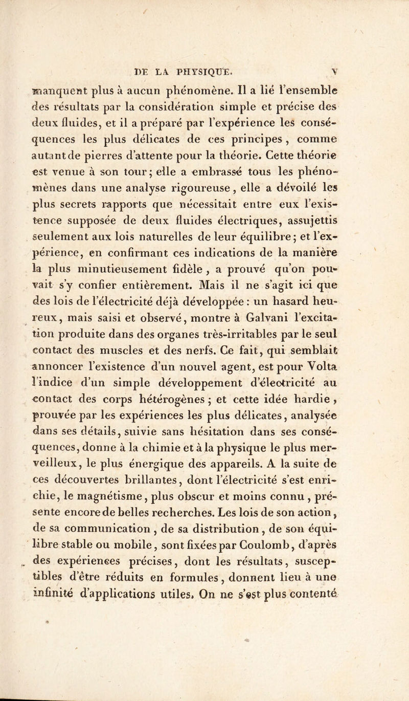 manquent plus à aucun phénomène. Il a lié l’ensemble des résultats par la considération simple et précise des deux fluides, et il a préparé par l’expérience les consé- quences les plus délicates de ces principes , comme autant de pierres d’attente pour la théorie. Cette théorie est venue à son tour ; elle a embrassé tous les phéno- mènes dans une analyse rigoureuse, elle a dévoilé les plus secrets rapports que nécessitait entre eux l’exis- tence supposée de deux fluides électriques, assujettis seulement aux lois naturelles de leur équilibre; et l’ex- périence, en confirmant ces indications de la manière la plus minutieusement fidèle , a prouvé qu’on pou- vait s’y confier entièrement. Mais il ne s’agit ici que des lois de l’électricité déjà développée : un hasard heu- reux, mais saisi et observé, montre à Galvani l’excita- tion produite dans des organes très-irritables par le seul contact des muscles et des nerfs. Ce fait, qui semblait annoncer l’existence d’un nouvel agent, est pour Yolta l’indice d’un simple développement d’électricité au contact des corps hétérogènes ; et cette idée hardie , prouvée par les expériences les plus délicates, analysée dans ses détails, suivie sans hésitation dans ses consé- quences, donne à la chimie et à la physique le plus mer- veilleux, le plus énergique des appareils. A la suite de ces découvertes brillantes, dont l’électricité s’est enri- chie, le magnétisme, plus obscur et moins connu , pré- sente encore de belles recherches. Les lois de son action, de sa communication , de sa distribution, de son équi- libre stable ou mobile, sont fixées par Coulomb, d’après des expériences précises, dont les résultats, suscep- tibles d’être réduits en formules, donnent lieu à une infinité d’applications utiles* On ne s’@st plus contenté