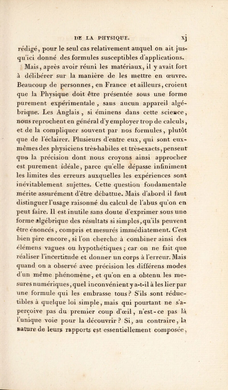 rédigé, pour le seul cas relativement auquel on ait jus- qu’ici donné des formules susceptibles d’applications. Mais, après avoir réuni les matériaux, il y avait fort à délibérer sur la manière de les mettre en œuvre. Beaucoup de personnes, en France et ailleurs, croient que la Physique doit être présentée sous une forme purement expérimentale , sans aucun appareil algé- brique. Les Anglais , si éminens dans cette science, nous reprochent en général d’y employer trop de calculs, et de la compliquer souvent par nos formules, plutôt que de l’éclairer. Plusieurs d’entre eux, qui sont eux- mêmes des physiciens très-habiles et très-exacts,pensent quo la précision dont nous croyons ainsi approcher est purement idéale, parce qu’elle dépasse infiniment les limites des erreurs auxquelles les expériences sont inévitablement sujettes. Cette question fondamentale mérite assurément d’être débattue. Mais d’abord il faut distinguer l’usage raisonné du calcul de l’abus qu’on en peut faire. Il est inutile sans doute d’exprimer sous une forme algébrique des résultats si simples, qu’ils peuvent être énoncés , compris et mesurés immédiatement. C’est bien pire encore, si l’on cherche à combiner ainsi des élémens vagues ou hypothétiques * car on ne fait que réaliser l’incertitude et donner un corps à l’erreur. Mais quand on a observé avec précision les différens modes d’un même phénomène, et qu’on en a obtenu les me- sures numériques, quel inconvénient y a-t-il à les lier par une formule qui les embrasse tous ? S’ils sont réduc- tibles à quelque loi simple, mais qui pourtant ne s’a- perçoive pas du premier coup d’œil, n’est-ce pas là l’unique voie pour la découvrir P Si, au contraire, la nature de leurs rapports est essentiellement composée.