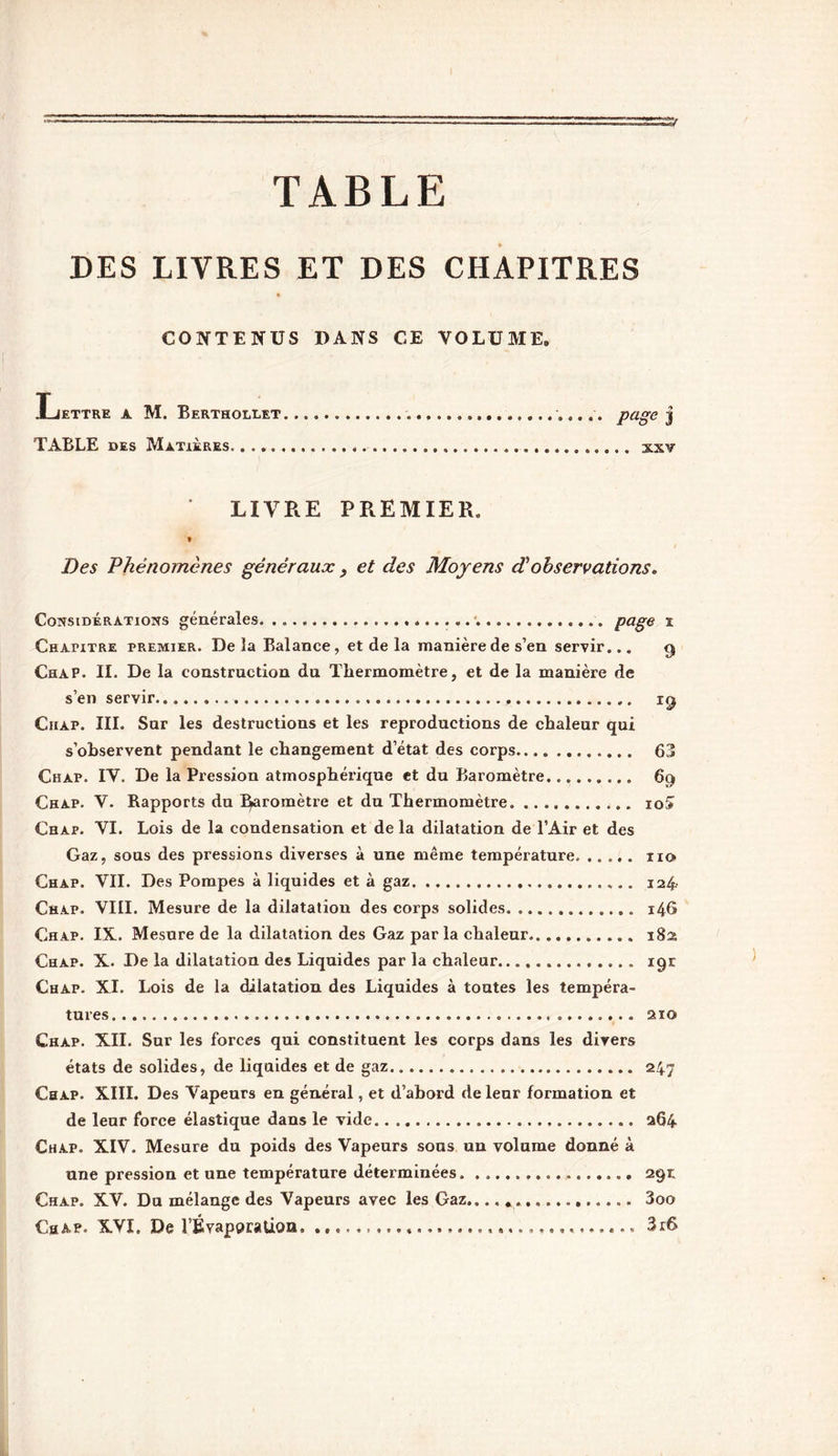TABLE DES LIVRES ET DES CHAPITRES CONTENUS DANS CE VOLUME. JLiettre a M. Berthollet page j TABLE des Matières. xxv LIVRE PREMIER. * Des Phénomènes généraux , et des Moyens dèobservations. Considérations générales page t Chapitre premier. De la Balance, et de la manière de s’en servir... 9 Chap. II. De la construction du Thermomètre, et de la manière de s’en servir ig Chap. III. Sur les destructions et les reproductions de chaleur qui s’observent pendant le changement d’état des corps 63 Chap. IV. De la Pression atmosphérique et du Baromètre 69 Chap. V. Rapports du baromètre et du Thermomètre 10& Chap. VI. Lois de la condensation et de la dilatation de l’Air et des Gaz, sous des pressions diverses à une même température. xio Chap. VII. Des Pompes à liquides et à gaz 124. Chap. VIII. Mesure de la dilatation des corps solides 14G Chap. IX. Mesure de la dilatation des Gaz par la chaleur 182 Chap. X. De la dilatation des Liquides par la chaleur 19E Chap. XI. Lois de la dilatation des Liquides à toutes les tempéra- tures 210 Chap. XII. Sur les forces qui constituent les corps dans les divers états de solides, de liquides et de gaz 247 Chap. XIII. Des Vapeurs en général, et d’abord de leur formation et de leur force élastique dans le vide 264 Chap. XIV. Mesure du poids des Vapeurs sous un volume donné à une pression et une température déterminées. . 291; Chap. XV. Du mélange des Vapeurs avec les Gaz.... 3oo Chap. XVI. De l’Évaporation 3r6