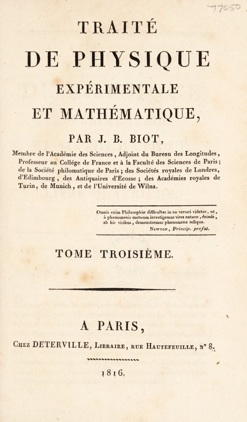 TRAITÉ DE PHYSIQUE EXPERIMENTALE ET MATHEMATIQUE, PAR J. B. BIOT, Membre de l’Académie des Sciences , Adjoint du Bureau des Longitudes, Professeur au College de France et à la Faculté des Sciences de Paris; de la Société philomatique de Paris ; des Sociétés royales de Londres, d’Edimbourg , des Antiquaires d’Ecosse ; des Académies royales de Turin, de Munich, et de PUniversité de Wilna. Omnis enîm Philosophiæ difficultas in eo versari videtiir, nt, à phænoinenis motuum investigemus vires naturæ , deinde , ab his viribus , demonstremus pbænomena reliqua. Newton , Princip. prefat. TOME TROISIÈME. ma A PARIS, Chez DETERVILLE, Lieraire, rue Hautefeuille, ïv® 8» 1816.